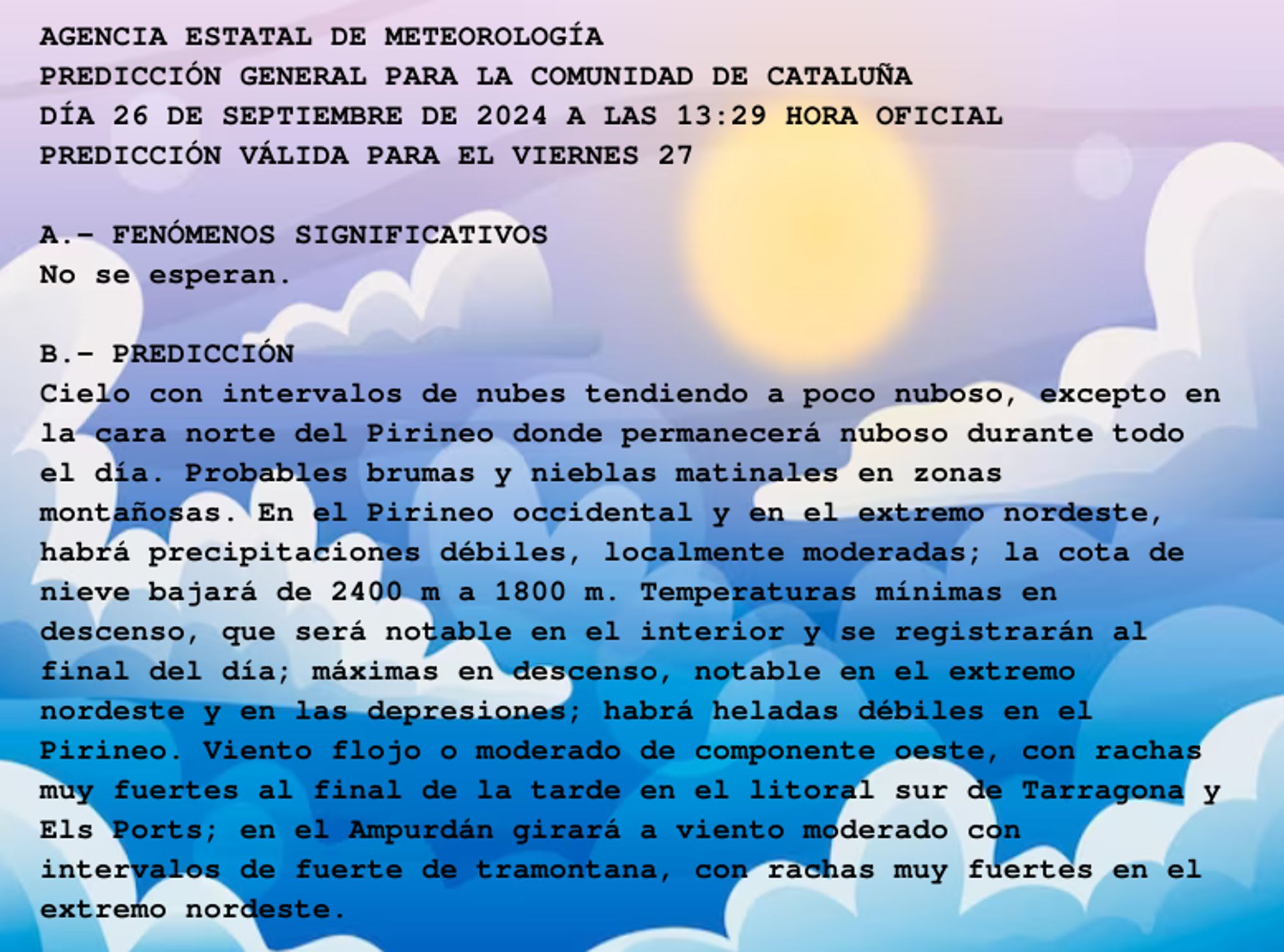 AGENCIA ESTATAL DE METEOROLOGÍA

PREDICCIÓN GENERAL PARA LA COMUNIDAD DE CATALUÑA 

DÍA 26 DE SEPTIEMBRE DE 2024 A LAS 13:29 HORA OFICIAL

PREDICCIÓN VÁLIDA PARA EL VIERNES 27



A.- FENÓMENOS SIGNIFICATIVOS

No se esperan.



B.- PREDICCIÓN

Cielo con intervalos de nubes tendiendo a poco nuboso, excepto en

la cara norte del Pirineo donde permanecerá nuboso durante todo

el día. Probables brumas y nieblas matinales en zonas

montañosas. En el Pirineo occidental y en el extremo nordeste,

habrá precipitaciones débiles, localmente moderadas; la cota de

nieve bajará de 2400 m a 1800 m. Temperaturas mínimas en

descenso, que será notable en el interior y se registrarán al

final del día; máximas en descenso, notable en el extremo

nordeste y en las depresiones; habrá heladas débiles en el

Pirineo. Viento flojo o moderado de componente oeste, con rachas

muy fuertes al final de la tarde en el litoral sur de Tarragona y

Els Ports; en el Ampurdán girará a viento moderado con

intervalos de fuerte de tramontana, con rachas muy fuertes en el

extremo nordeste.



