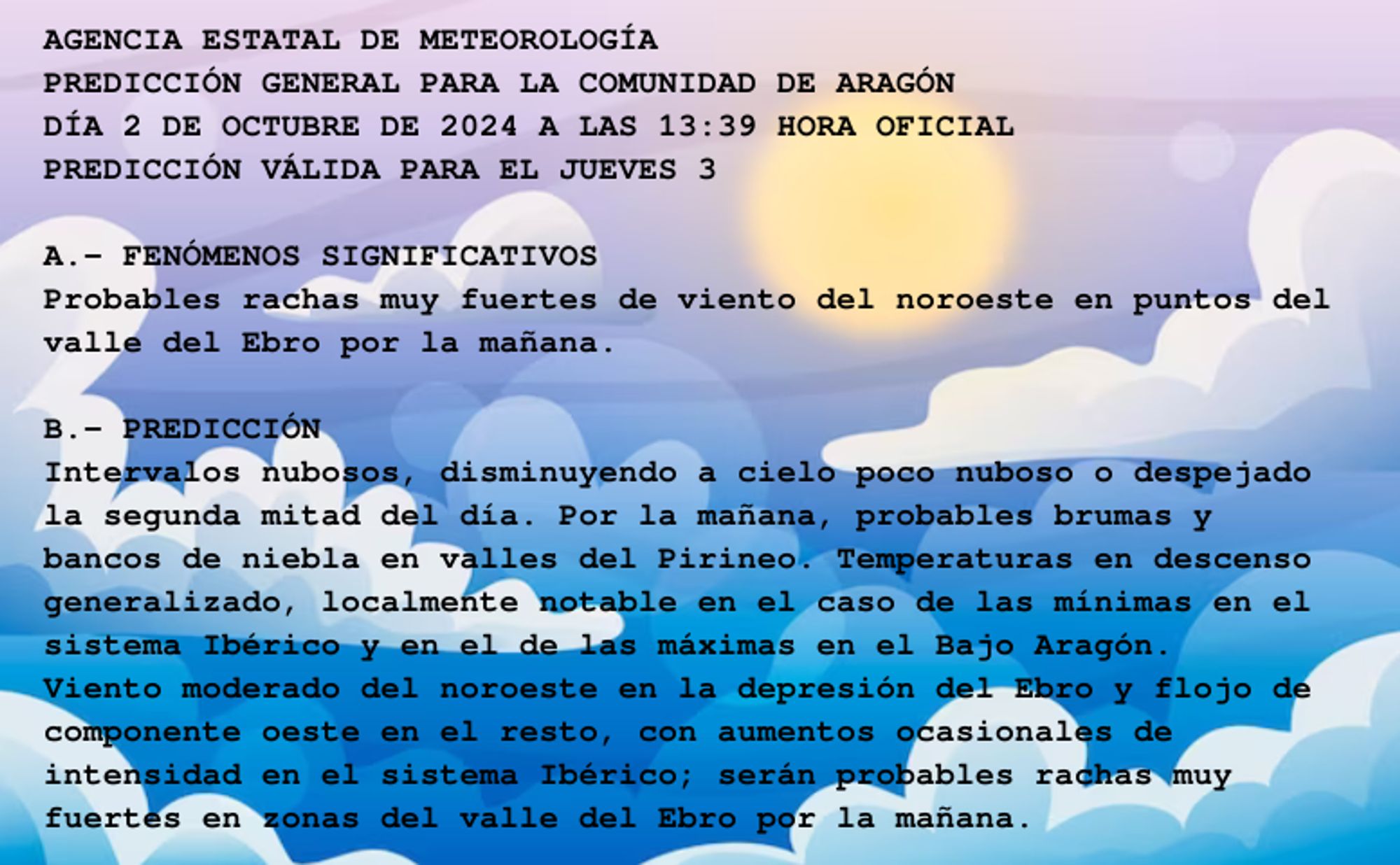 AGENCIA ESTATAL DE METEOROLOGÍA

PREDICCIÓN GENERAL PARA LA COMUNIDAD DE ARAGÓN 

DÍA 2 DE OCTUBRE DE 2024 A LAS 13:39 HORA OFICIAL

PREDICCIÓN VÁLIDA PARA EL JUEVES 3



A.- FENÓMENOS SIGNIFICATIVOS

Probables rachas muy fuertes de viento del noroeste en puntos del

valle del Ebro por la mañana.



B.- PREDICCIÓN

Intervalos nubosos, disminuyendo a cielo poco nuboso o despejado

la segunda mitad del día. Por la mañana, probables brumas y

bancos de niebla en valles del Pirineo. Temperaturas en descenso

generalizado, localmente notable en el caso de las mínimas en el

sistema Ibérico y en el de las máximas en el Bajo Aragón.

Viento moderado del noroeste en la depresión del Ebro y flojo de

componente oeste en el resto, con aumentos ocasionales de

intensidad en el sistema Ibérico; serán probables rachas muy

fuertes en zonas del valle del Ebro por la mañana.



