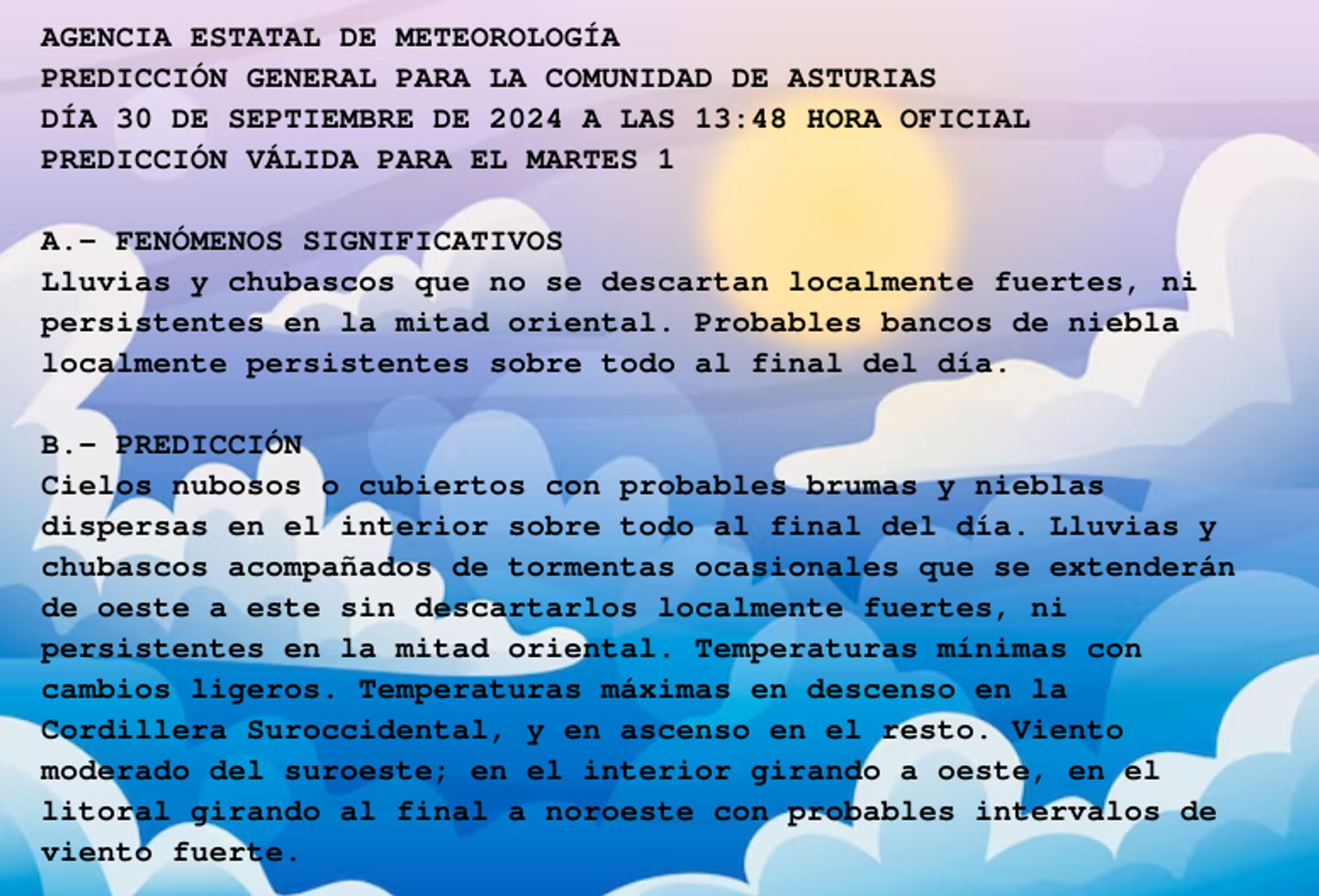 AGENCIA ESTATAL DE METEOROLOGÍA

PREDICCIÓN GENERAL PARA LA COMUNIDAD DE ASTURIAS 

DÍA 30 DE SEPTIEMBRE DE 2024 A LAS 13:48 HORA OFICIAL

PREDICCIÓN VÁLIDA PARA EL MARTES 1



A.- FENÓMENOS SIGNIFICATIVOS

Lluvias y chubascos que no se descartan localmente fuertes, ni

persistentes en la mitad oriental. Probables bancos de niebla

localmente persistentes sobre todo al final del día.



B.- PREDICCIÓN

Cielos nubosos o cubiertos con probables brumas y nieblas

dispersas en el interior sobre todo al final del día. Lluvias y

chubascos acompañados de tormentas ocasionales que se extenderán

de oeste a este sin descartarlos localmente fuertes, ni

persistentes en la mitad oriental. Temperaturas mínimas con

cambios ligeros. Temperaturas máximas en descenso en la

Cordillera Suroccidental, y en ascenso en el resto. Viento

moderado del suroeste; en el interior girando a oeste, en el

litoral girando al final a noroeste con probables intervalos de

viento fuerte.



