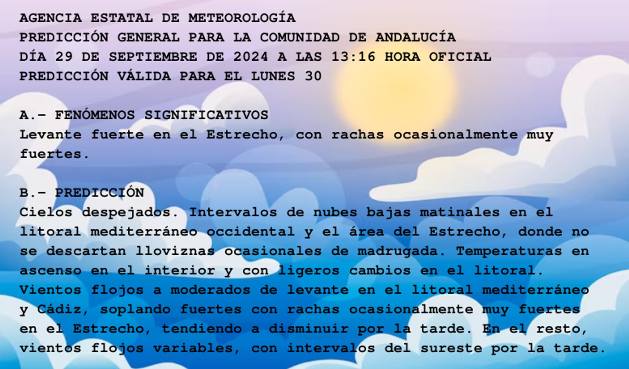 AGENCIA ESTATAL DE METEOROLOGÍA

PREDICCIÓN GENERAL PARA LA COMUNIDAD DE ANDALUCÍA 

DÍA 29 DE SEPTIEMBRE DE 2024 A LAS 13:16 HORA OFICIAL

PREDICCIÓN VÁLIDA PARA EL LUNES 30



A.- FENÓMENOS SIGNIFICATIVOS

Levante fuerte en el Estrecho, con rachas ocasionalmente muy

fuertes.



B.- PREDICCIÓN

Cielos despejados. Intervalos de nubes bajas matinales en el

litoral mediterráneo occidental y el área del Estrecho, donde no

se descartan lloviznas ocasionales de madrugada. Temperaturas en

ascenso en el interior y con ligeros cambios en el litoral.

Vientos flojos a moderados de levante en el litoral mediterráneo

y Cádiz, soplando fuertes con rachas ocasionalmente muy fuertes

en el Estrecho, tendiendo a disminuir por la tarde. En el resto,

vientos flojos variables, con intervalos del sureste por la tarde.



