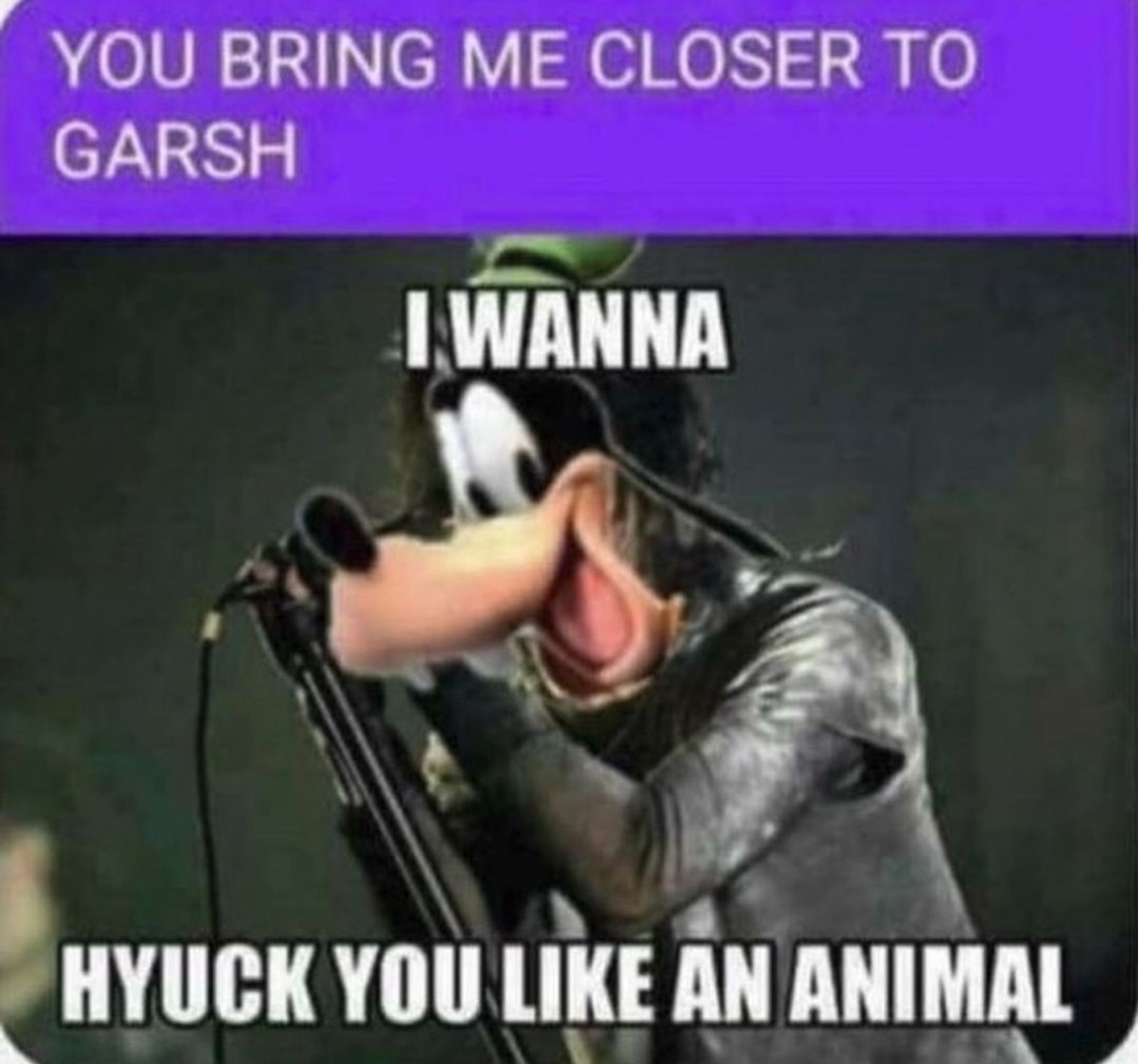 Goofy's head photoshopped on Trent Reznor's body with the lyrics:

You being me closer to garsh
I wanna hyuck you like an animal