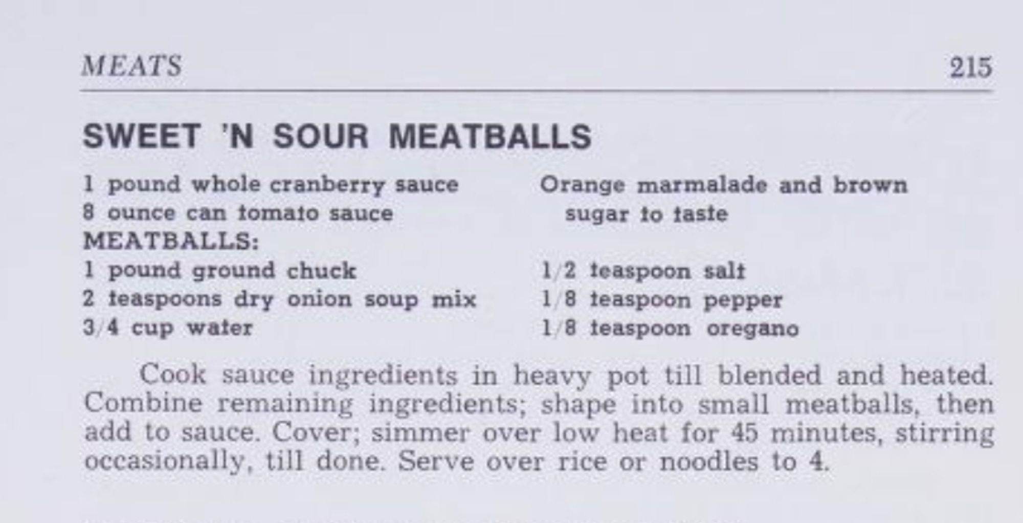 A recipe for sweet 'n sour meatballs from Betty Feezor's Carolina Recipes. Vol. II

SWEET 'N SOUR MEATBALLS

1 pound whole cranberry sauce
8 ounce can tomato sauce
Orange marmalade and brown
sugar to taste

MEATBALLS:
1 pound ground chuck
1/2 teaspoon salt
2 teaspoons dry onion soup mix
1/8 teaspoon pepper
3/4 cup water
1/8 teaspoon oregano

Cook sauce ingredients in heavy pot till blended and heated.
Combine remaining ingredients; shape into small meatballs, then
add to sauce. Cover; simmer over low heat for 45 minutes, stirring
occasionally, till done. Serve over rice or noodles to 4