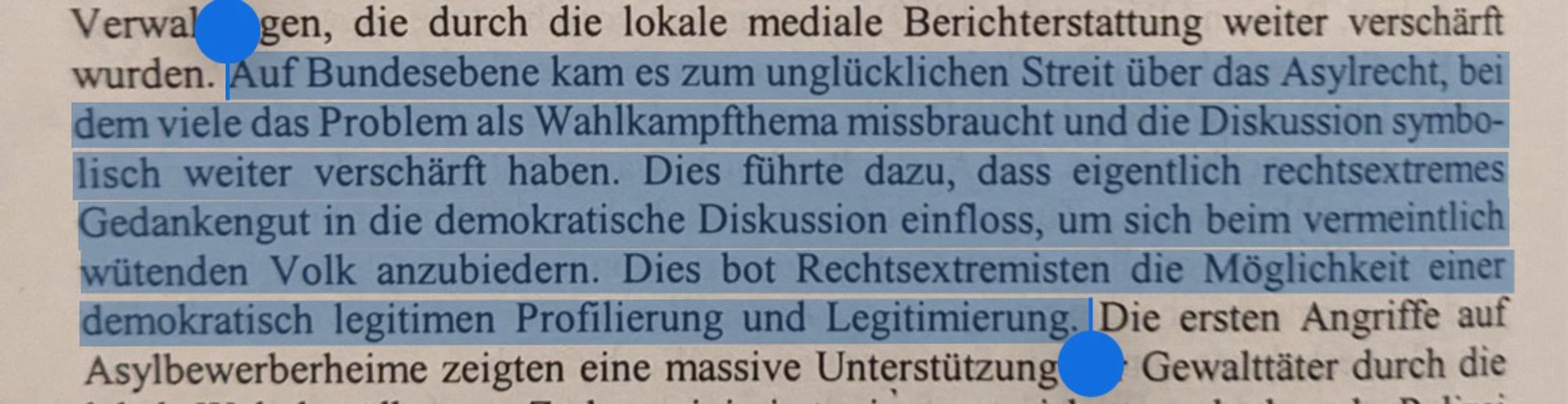 „Auf Bundesebene kam es zum unglücklichen Streit über das Asylrecht, bei dem viele das Problem als Wahlkampfthema missbraucht und die Diskussion symbolisch weiter verschärft haben. Dies führte dazu, dass eigentlich rechtsextremes Gedankengut in die demokratische Diskussion einfloss, um sich beim vermeintlich wütenden Volk anzubiedern. Dies bot Rechtsextremisten die Möglichkeit einer demokratisch legitimen Profilierung und Legitimierung.“