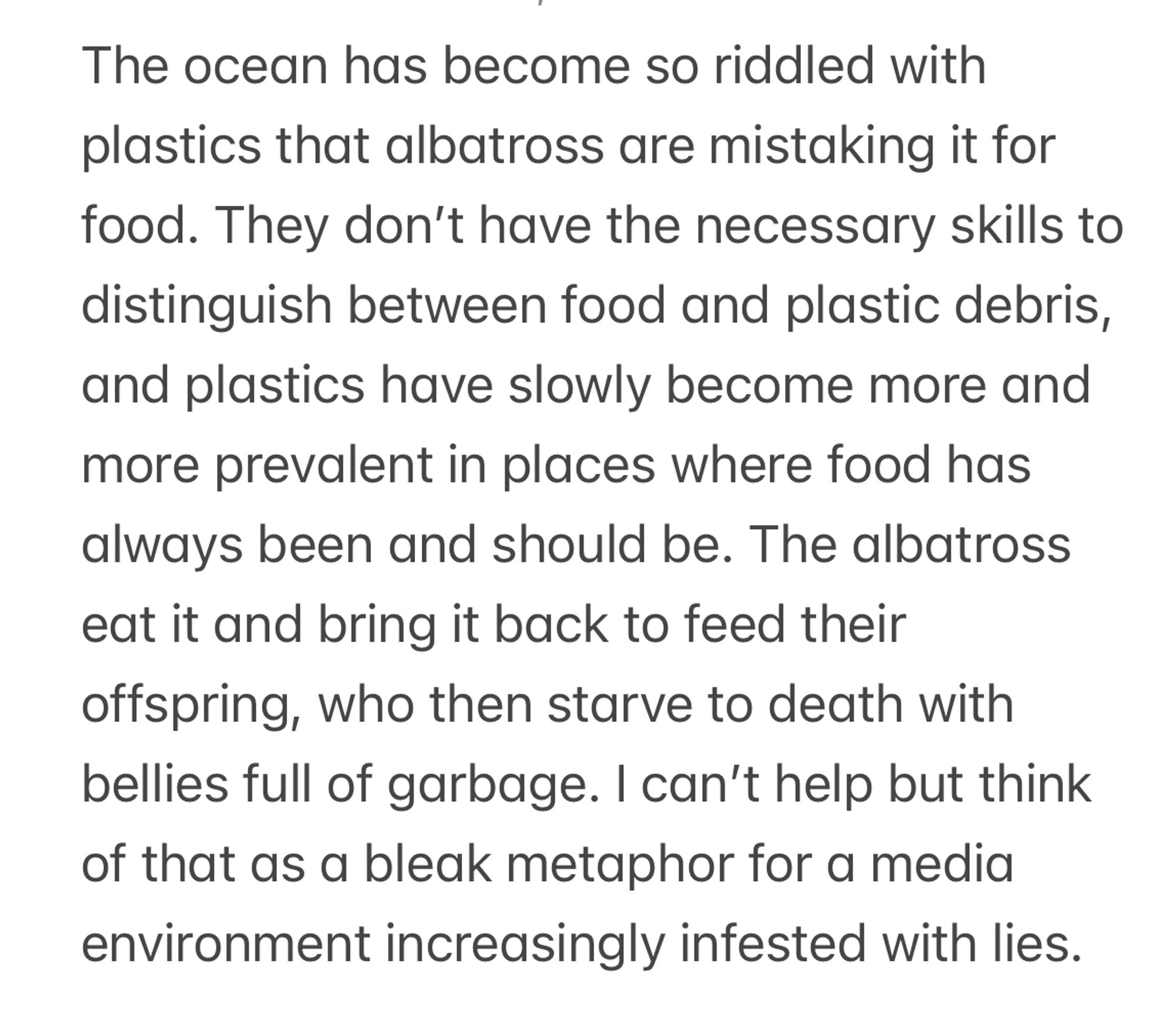 The ocean has become so riddled with plastics that albatross are mistaking it for food. They don’t have the necessary skills to distinguish between food and plastic debris, and plastics have slowly become more and more prevalent in places where food has always been and should be. The albatross eat it and bring it back to feed their offspring, who then starve to death with bellies full of garbage. I can’t help but think of that as a bleak metaphor for a media environment increasingly infested with lies. 
