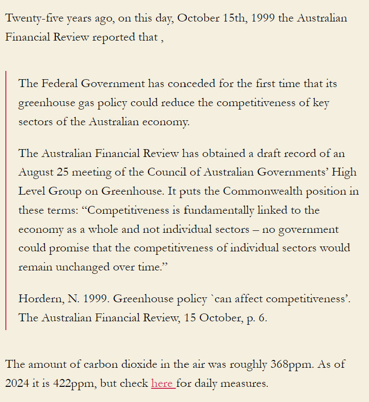 Twenty-five years ago, on this day, October 15th, 1999 the Australian Financial Review reported that ,

The Federal Government has conceded for the first time that its greenhouse gas policy could reduce the competitiveness of key sectors of the Australian economy.

The Australian Financial Review has obtained a draft record of an August 25 meeting of the Council of Australian Governments’ High Level Group on Greenhouse. It puts the Commonwealth position in these terms: “Competitiveness is fundamentally linked to the economy as a whole and not individual sectors – no government could promise that the competitiveness of individual sectors would remain unchanged over time.”

Hordern, N. 1999. Greenhouse policy `can affect competitiveness’. The Australian Financial Review, 15 October, p. 6.

The amount of carbon dioxide in the air was roughly 368ppm. As of 2024 it is 422ppm,