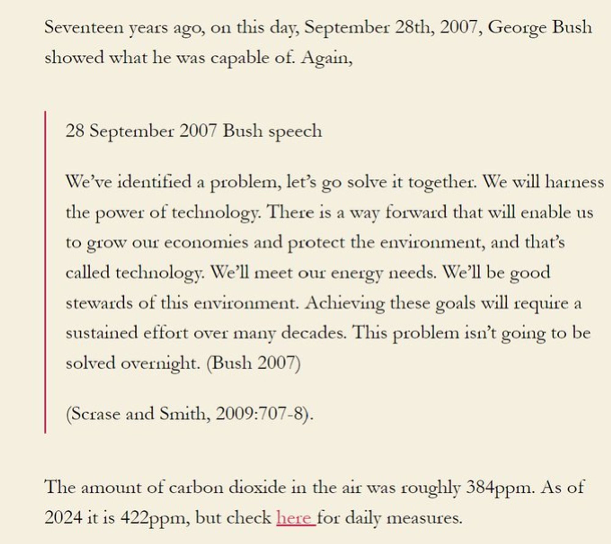 Seventeen years ago, on this day, September 28th, 2007, George Bush showed what he was capable of. Again,

28 September 2007 Bush speech

We’ve identified a problem, let’s go solve it together. We will harness the power of technology. There is a way forward that will enable us to grow our economies and protect the environment, and that’s called technology. We’ll meet our energy needs. We’ll be good stewards of this environment. Achieving these goals will require a sustained effort over many decades. This problem isn’t going to be solved overnight. (Bush 2007)

(Scrase and Smith, 2009:707-8).

The amount of carbon dioxide in the air was roughly 384ppm. As of 2024 it is 422ppm, but check here for daily measures.