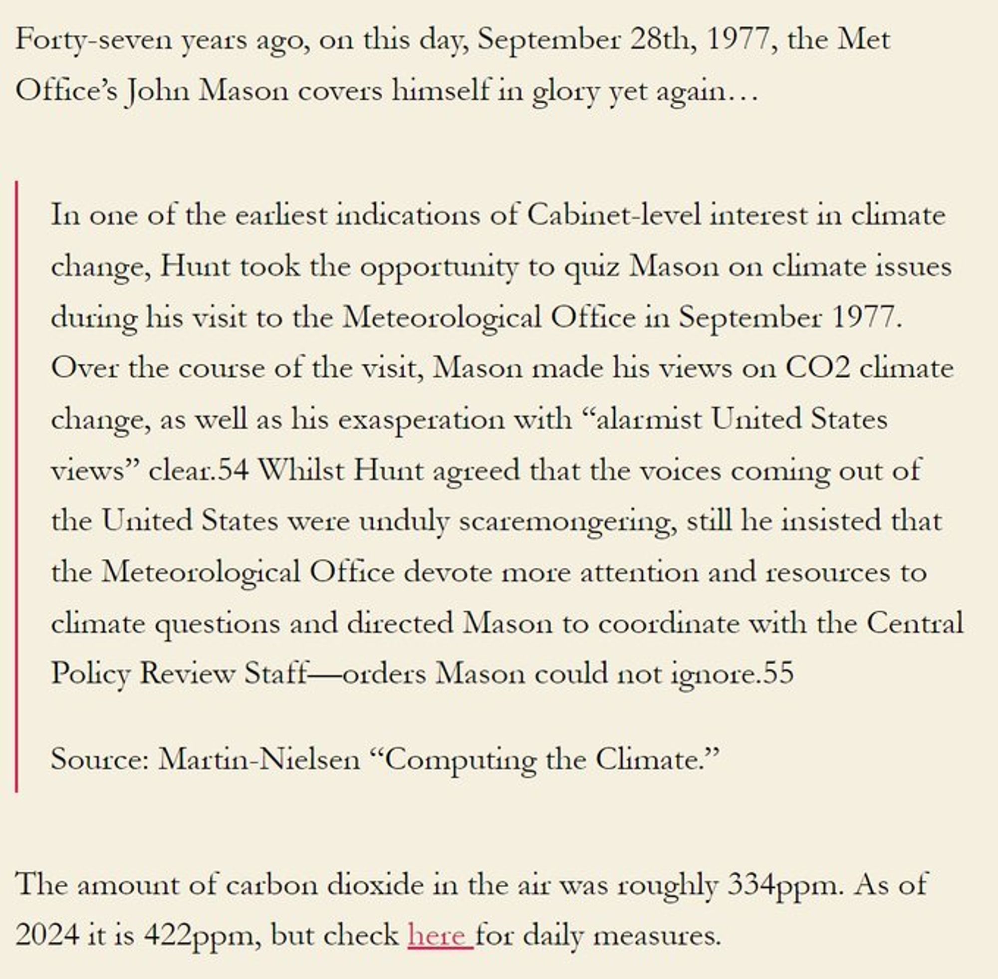 Forty-seven years ago, on this day, September 28th, 1977, the Met Office’s John Mason covers himself in glory yet again…

In one of the earliest indications of Cabinet-level interest in climate change, Hunt took the opportunity to quiz Mason on climate issues during his visit to the Meteorological Office in September 1977. Over the course of the visit, Mason made his views on CO2 climate change, as well as his exasperation with ‘‘alarmist United States views’’ clear.54 Whilst Hunt agreed that the voices coming out of the United States were unduly scaremongering, still he insisted that the Meteorological Office devote more attention and resources to climate questions and directed Mason to coordinate with the Central Policy Review Staff—orders Mason could not ignore.55

Source: Martin-Nielsen “Computing the Climate.”

The amount of carbon dioxide in the air was roughly 334ppm. As of 2024 it is 422ppm, but check here for daily measures.