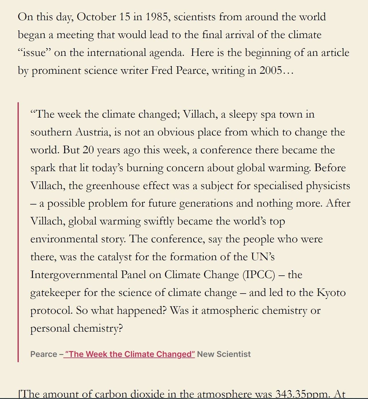 On this day, October 15 in 1985, scientists from around the world began a meeting that would lead to the final arrival of the climate “issue” on the international agenda.  Here is the beginning of an article by prominent science writer Fred Pearce, writing in 2005…

“The week the climate changed; Villach, a sleepy spa town in southern Austria, is not an obvious place from which to change the world. But 20 years ago this week, a conference there became the spark that lit today’s burning concern about global warming. Before Villach, the greenhouse effect was a subject for specialised physicists – a possible problem for future generations and nothing more. After Villach, global warming swiftly became the world’s top environmental story. The conference, say the people who were there, was the catalyst for the formation of the UN’s Intergovernmental Panel on Climate Change (IPCC) – the gatekeeper for the science of climate change – and led to the Kyoto protocol. So what happened? Was it atmospheric chemistry or personal chemistry?

Pearce – “The Week the Climate Changed” New Scientist
[The amount of carbon dioxide in the atmosphere was 343.35ppm. At time of writing it was 424ishppm 