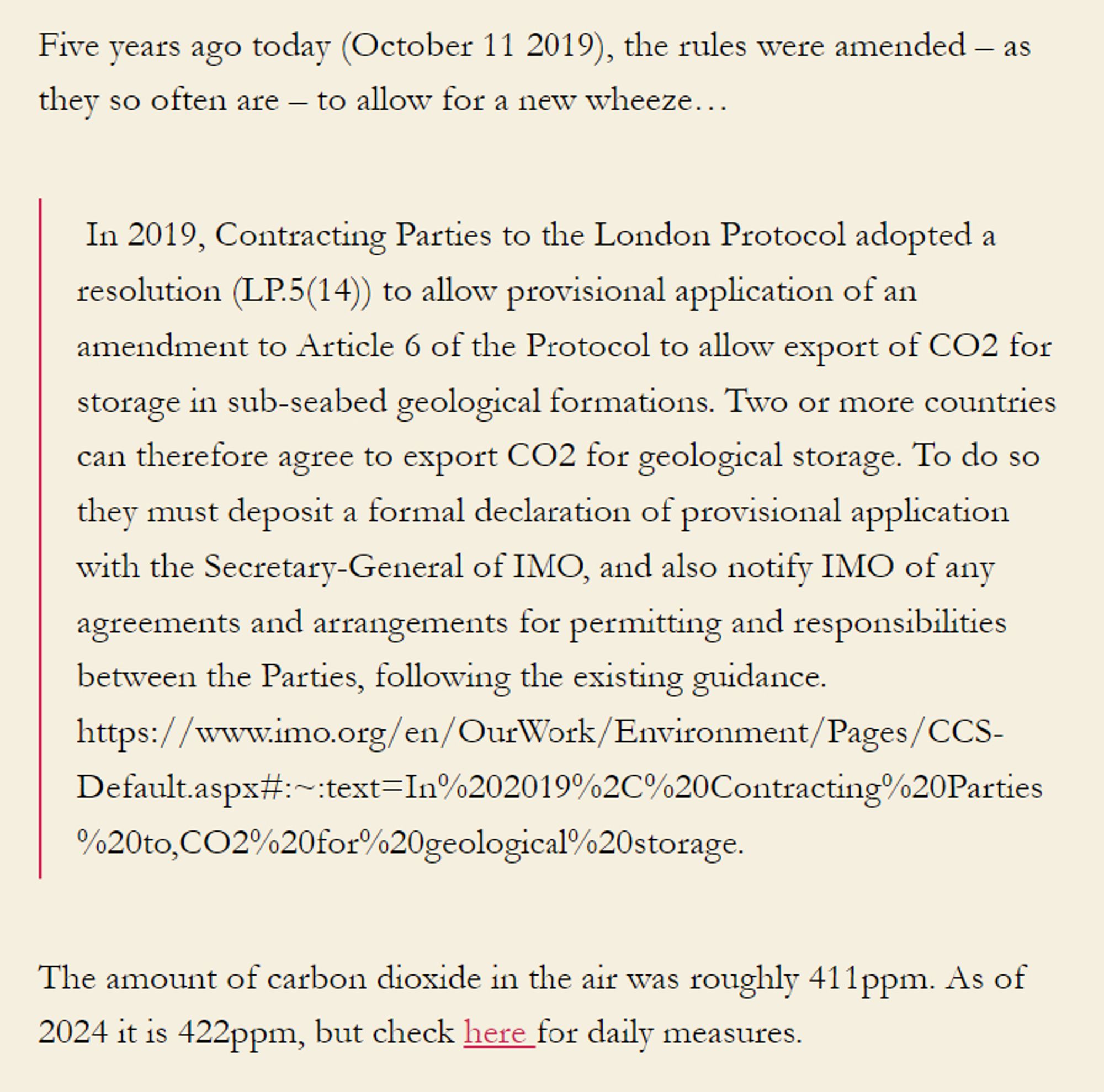 Five years ago today (October 11 2019), the rules were amended – as they so often are – to allow for a new wheeze…

 In 2019, Contracting Parties to the London Protocol adopted a resolution (LP.5(14)) to allow provisional application of an amendment to Article 6 of the Protocol to allow export of CO2 for storage in sub-seabed geological formations. Two or more countries can therefore agree to export CO2 for geological storage. To do so they must deposit a formal declaration of provisional application with the Secretary-General of IMO, and also notify IMO of any agreements and arrangements for permitting and responsibilities between the Parties, following the existing guidance. https://www.imo.org/en/OurWork/Environment/Pages/CCS-Default.aspx#:~:text=In%202019%2C%20Contracting%20Parties%20to,CO2%20for%20geological%20storage.

The amount of carbon dioxide in the air was roughly 411ppm. As of 2024 it is 422ppm, but check here for daily measures. 