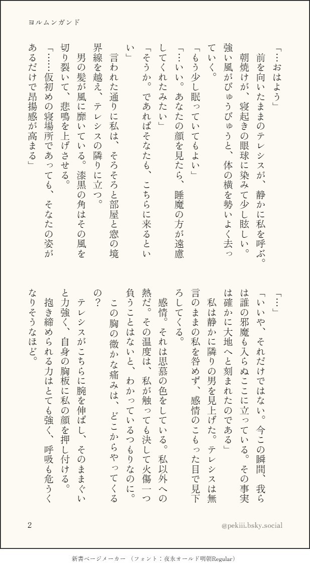 「…おはよう」
　前を向いたままのテレシスが、静かに私を呼ぶ。
　朝焼けが、寝起きの眼球に染みて少し眩しい。強い風がびゅうびゅうと、体の横を勢いよく去っていく。
「もう少し眠っていてもよい」
「…いい、あなたの顔を見たら、睡魔の方が遠慮してくれたみたい」
「そうか。であればそなたも、こちらに来るといい」
　言われた通りに私は、そろそろと部屋と窓の境界線を越え、テレシスの隣りに立つ。
　男の髪が風に靡いている。漆黒の角はその風を切り裂いて、悲鳴を上げさせる。
「…仮初めの寝場所であっても、そなたの姿があるだけで昂揚感が高まる」
「…」
「いいや、それだけではない。今この瞬間、我らは誰の邪魔も入らぬここに立っている。その事実は確かに大地へと刻まれたのである」
　私は静かに隣りの男を見上げた。テレシスは無言のままの私を咎めず、感情のこもった目で見下ろしてくる。
　感情。それは思慕の色をしている。私以外への熱だ。その温度は、私が触っても決して火傷一つ負うことはないと、わかっているつもりなのに。
　この胸の微かな痛みは、どこからやってくるの？
　テレシスがこちらに腕を伸ばし、そのままぐいと力強く、自身の胸板に私の顔を押し付ける。
　抱き締められる力はとても強く、呼吸も危うくなりそうなほど。