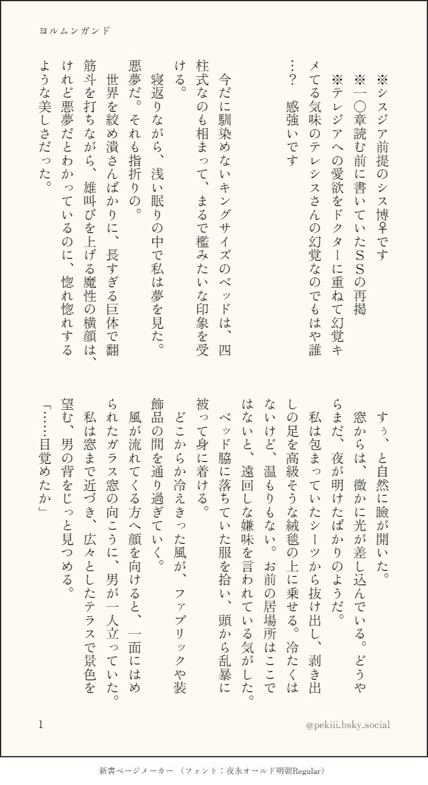 　今だに馴染めないキングサイズのベッドは、四柱式なのも相まって、まるで檻みたいな印象を受ける。
　寝返りながら、浅い眠りの中で私は夢を見た。悪夢だ。それも指折りの。
　世界を絞め潰さんばかりに、長すぎる巨体で翻筋斗（もんどり）を打ちながら、雄叫びを上げる魔性の横顔は、けれど悪夢だとわかっているのに、惚れ惚れするような美しさだった。
　すぅ、と自然に瞼が開いた。
　窓からは、微かに光が差し込んでいる。どうやらまだ、夜が明けたばかりのようだ。
　私は包まっていたシーツから抜け出し、剥き出しの足を高級そうな絨毯の上に乗せる。冷たくはないけど、温もりもない。お前の居場所はここではないと、遠回しな嫌味を言われている気がした。
　ベッド脇に落ちていた服を拾い、頭から乱暴に被って身に着ける。
　どこからか冷えきった風が、ファブリックや装飾品の間を通り過ぎていく。
　風が流れてくる方へ顔を向けると、一面にはめられたガラス窓の向こうに、男が一人立っていた。
　私は窓まで近づき、広々としたテラスで景色を望む、男の背をじっと見つめる。
「……目覚めたか」