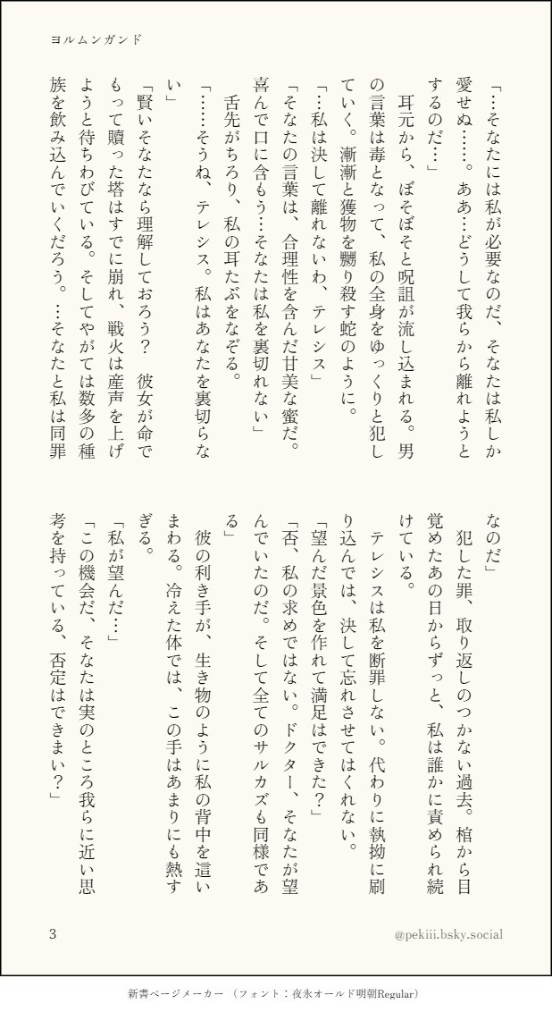 「…そなたには私が必要なのだ、そなたは私しか愛せぬ……。ああ…どうして我らから離れようとするのだ…」
　耳元から、ぼそぼそと呪詛が流し込まれる。男の言葉は毒となって、私の全身をゆっくりと犯していく。漸漸と獲物を嬲り殺す蛇のように。
「…私は決して離れないわ、テレシス」
「そなたの言葉は、合理性を含んだ甘美な蜜だ。喜んで口に含もう…そなたは私を裏切れない」
　舌先がちろり、私の耳たぶをなぞる。
「……そうね、テレシス。私はあなたを裏切らない」
「賢いそなたなら理解しておろう？　彼女が命でもって贖った塔はすでに崩れ、戦火は産声を上げようと待ちわびている。そしてやがては数多の種族を飲み込んでいくだろう。…そなたと私は同罪なのだ」
　犯した罪、取り返しのつかない過去。棺から目覚めたあの日からずっと、私は誰かに責められ続けている。
　テレシスは私を断罪しない。代わりに執拗に刷り込んでは、決して忘れさせてはくれない。
「望んだ景色を作れて満足はできた？」
「否、私の求めではない。ドクター、そなたが望んでいたのだ。そして全てのサルカズも同様である」
　彼の利き手が、生き物のように私の背中を這いまわる。冷えた体では、この手はあまりにも熱すぎる。
「私が望んだ…」
「この機会だ、そなたは実のところ我らに近い思考を持っている、否定はできまい？」