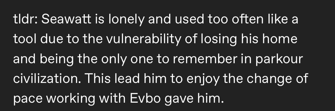 Bottom half of a Tumblr post that reads

"tldr: Seawatt is lonely and used too often like a tool due to the vulnerability of losing his home and being the only one to remember in parkour civilization. This lead him to enjoy the change of pace working with Evbo gave him."