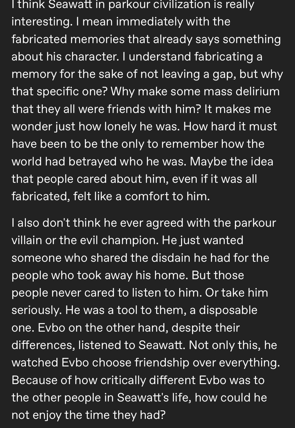 Top half of a Tumblr post that reads

 "I think Seawatt in parkour civilization is really interesting. I mean immediately with the fabricated memories that already says something about his character. I understand fabricating a memory for the sake of not leaving a gap, but why that specific one? Why make some mass delirium that they all were friends with him? It makes me wonder just how lonely he was. How hard it must have been to be the only to remember how the world had betrayed who he was. Maybe the idea that people cared about him, even if it was all fabricated, felt like a comfort to him.
I also don't think he ever agreed with the parkour villain or the evil champion. He just wanted someone who shared the disdain he had for the people who took away his home. But those people never cared to listen to him. Or take him seriously. He was a tool to them, a disposable one. Evbo on the other hand, despite their differences, listened to Seawatt. Not only this, he watched Evbo choose friendship over everything.
Because of how critically different Evbo was to the other people in Seawatt's life, how could he not enjoy the time they had?"