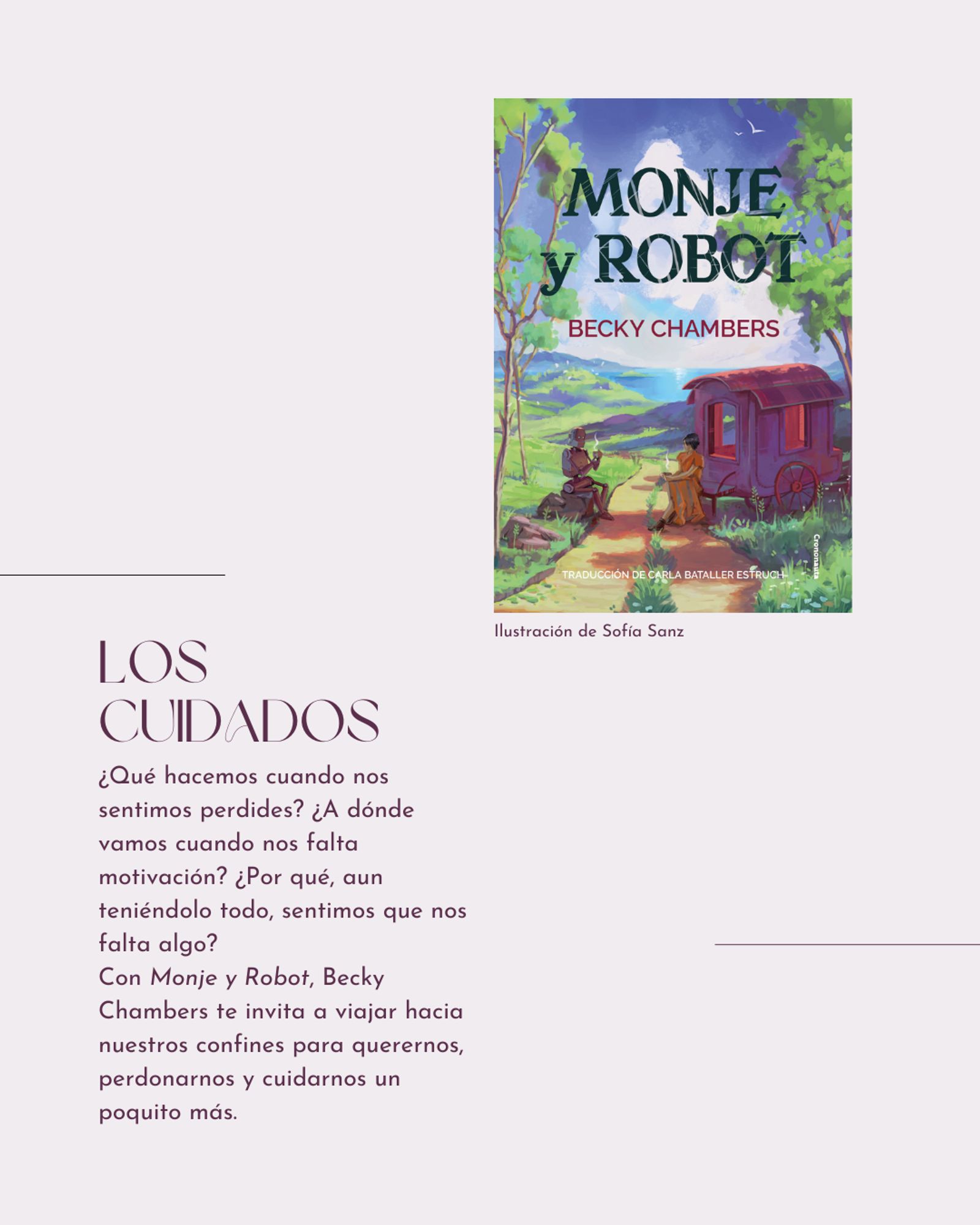 Portada de la novela Monje y robot, junto con el siguiente texto: 

LOS CUIDADOS. ¿Qué hacemos cuando nos sentimos perdides? ¿A dónde vamos cuando nos falta motivación? ¿Por qué, aun teniéndolo todo, sentimos que nos falta algo?

Con Monje y Robot, Becky Chambers te invita a viajar hacia nuestros confines para querernos, perdonarnos y cuidarnos un poquito más.