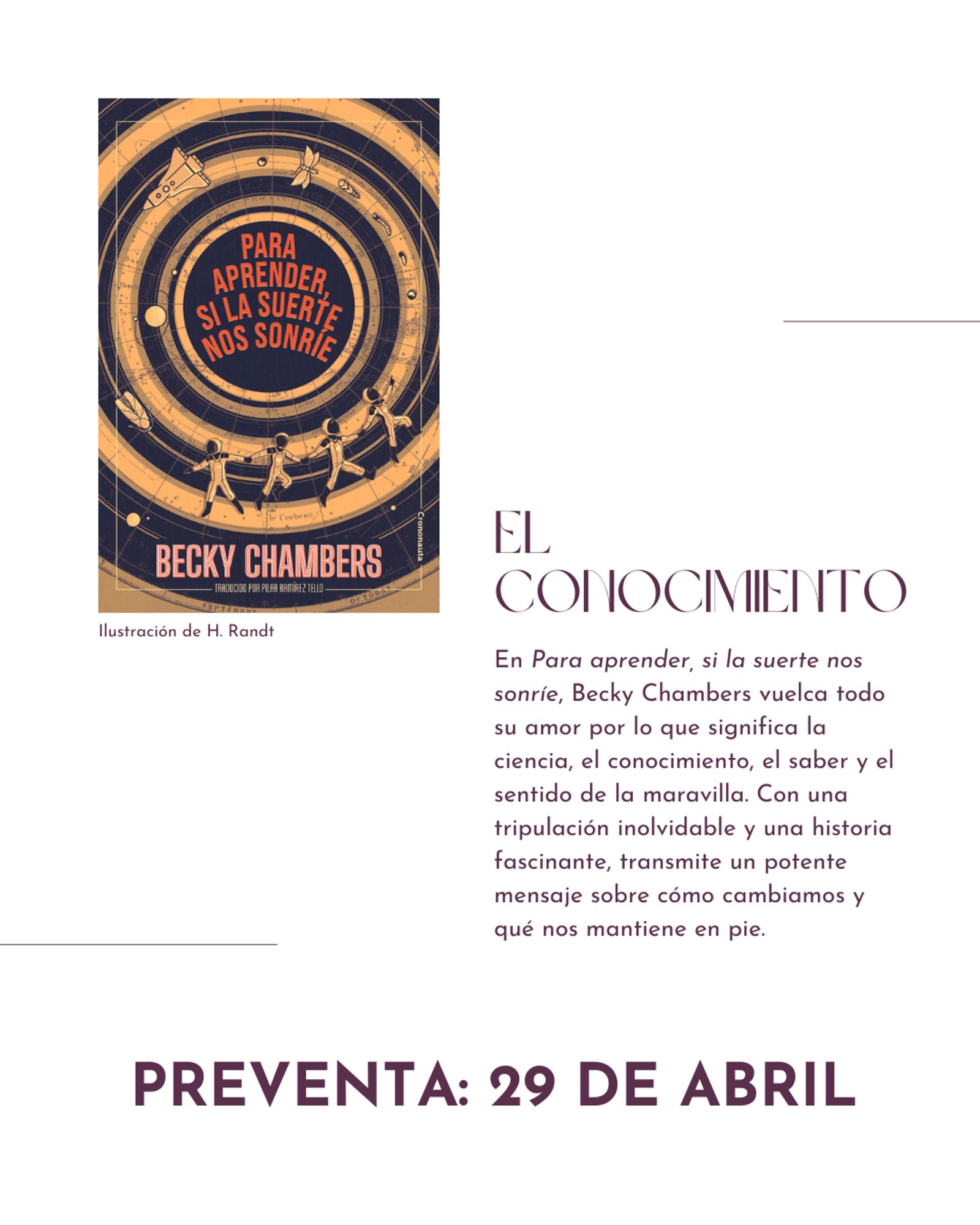 Portada de la novela Para aprender, si la suerte nos sonríe, junto con el siguiente texto: 
EL CONOCIMIENTO. En Para aprender, si la suerte nos sonríe, Becky Chambers vuelca todo su amor por lo que significa la ciencia, el conocimiento, el saber y el sentido de la maravilla. Con una tripulación inolvidable y una historia fascinante, transmite un potente mensaje sobre cómo cambiamos y qué nos mantiene en pie.
PREVENTA. 29 DE ABRIL.