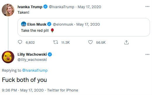 Ivanka Trump ® @IvankaTrump • May 17, 2020
Taken!
Elon Musk ® @elonmusk • May 17, 2020
Take the red pill •
• 6,832
17 11.3K
( 56.5K
Lilly Wachowski @lilly_wachowski
Replying to @IvankaTrump
Fuck both of you
9:36 PM • May 17, 2020 • Twitter for iPhone