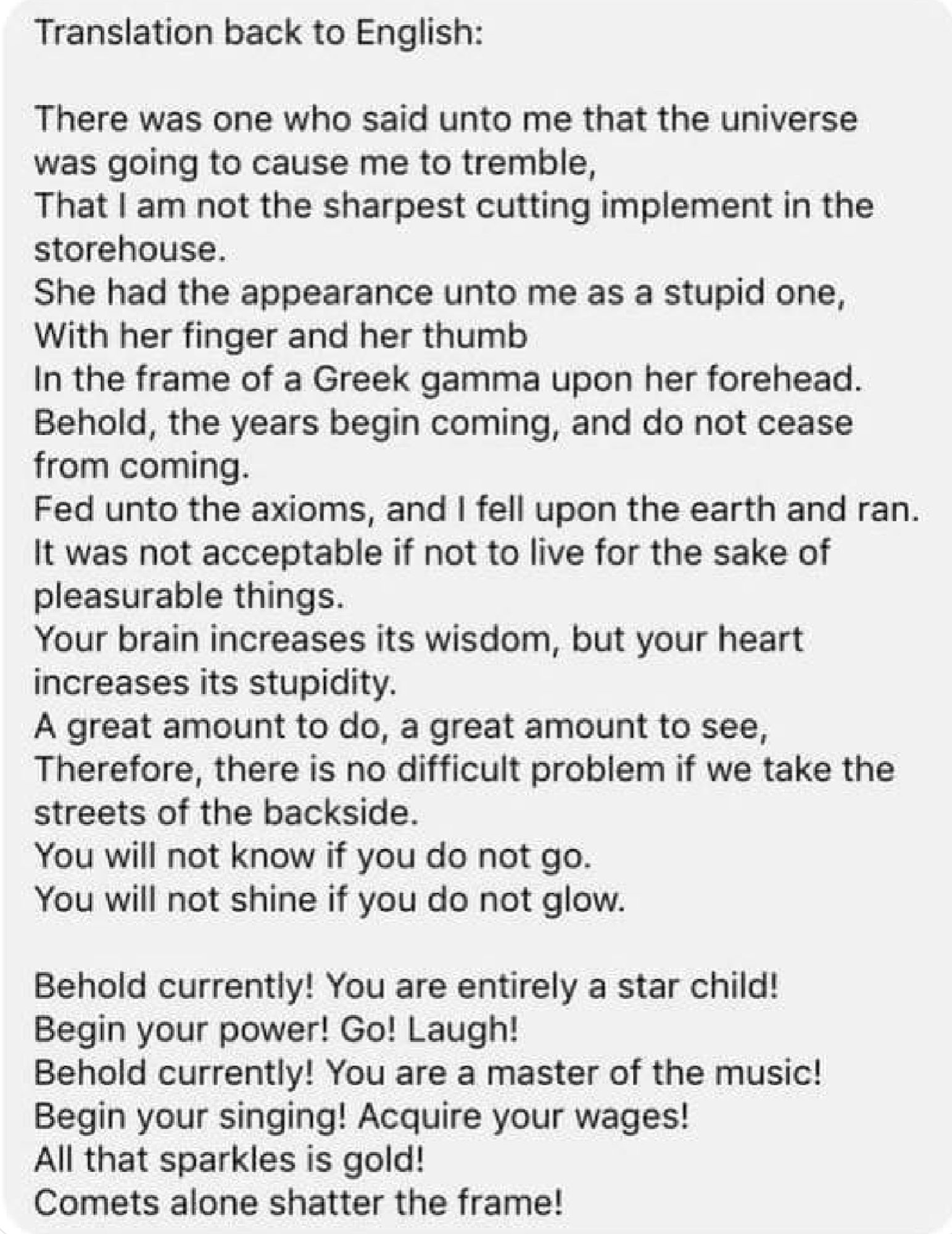 Translation back to English:
There was one who said unto me that the universe was going to cause me to tremble,
That I am not the sharpest cutting implement in the storehouse.
She had the appearance unto me as a stupid one, With her finger and her thumb
In the frame of a Greek gamma upon her forehead. Behold, the years begin coming, and do not cease from coming.
Fed unto the axioms, and I fell upon the earth and ran. It was not acceptable if not to live for the sake of pleasurable things.
Your brain increases its wisdom, but your heart increases its stupidity.
A great amount to do, a great amount to see, Therefore, there is no difficult problem if we take the streets of the backside.
You will not know if you do not go.
You will not shine if you do not glow.
Behold currently! You are entirely a star child!
Begin your power! Go! Laugh!
Behold currently! You are a master of the music! Begin your singing! Acquire your wages!
All that sparkles is gold!
Comets alone shatter the frame!