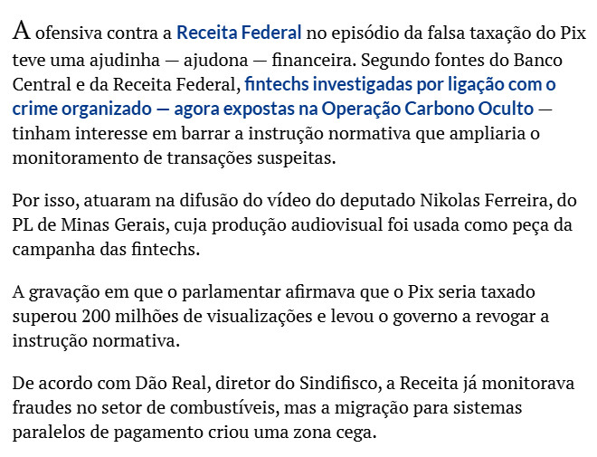A ofensiva contra a Receita Federal no episódio da falsa taxação do Pix teve uma ajudinha — ajudona — financeira. Segundo fontes do Banco Central e da Receita Federal, fintechs investigadas por ligação com o crime organizado — agora expostas na Operação Carbono Oculto — tinham interesse em barrar a instrução normativa que ampliaria o monitoramento de transações suspeitas.

Por isso, atuaram na difusão do vídeo do deputado Nikolas Ferreira, do PL de Minas Gerais, cuja produção audiovisual foi usada como peça da campanha das fintechs.

A gravação em que o parlamentar afirmava que o Pix seria taxado superou 200 milhões de visualizações e levou o governo a revogar a instrução normativa.

De acordo com Dão Real, diretor do Sindifisco, a Receita já monitorava fraudes no setor de combustíveis, mas a migração para sistemas paralelos de pagamento criou uma zona cega.