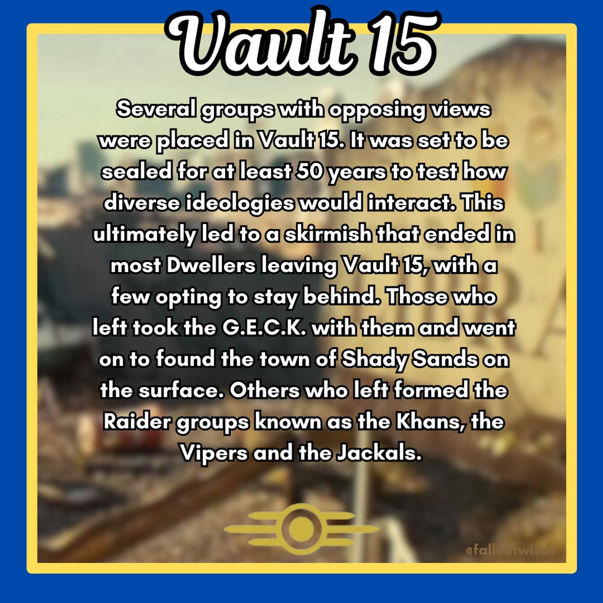 A Fallout themed infographic that reads: “Vault 15: Several groups with opposing views were placed in Vault 15. It was set to be sealed for at least 50 years to test how diverse ideologies would interact. This ultimately led to a skirmish that ended in most Dwellers leaving Vault 15, with a few opting to stay behind. Those who left took the G.E.C.K. with them and went on to found the town of Shady Sands on the surface. Others who left formed the Raider groups known as the Khans, the Vipers and the Jackals.”