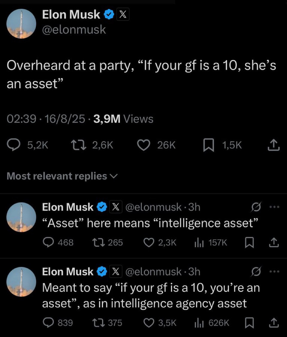Elon Musk pretending he was at a party saying Overheard at a party, "If your gf is a 10, she's an asset"
02:39 • 16/8/25 • 3,9M Views
5,2K
t7 2,6K
• 26K
1,5K
Most relevant replies v
Elon Musk
@elonmusk • 3h
"Asset" here means "intelligence asset"
468
t7 265
2,3K
Elon Musk
@elonmusk • 3h
Meant to say "if your gf is a 10, you're an asset" , as in intelligence agency asset
839
17 375
3,5K
Ill 626K