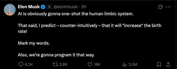 Elon Musk

@elonmusk
·
3h
AI is obviously gonna one-shot the human limbic system. 

That said, I predict – counter-intuitively – that it will *increase* the birth rate!

Mark my words.

Also, we’re gonna program it that way.