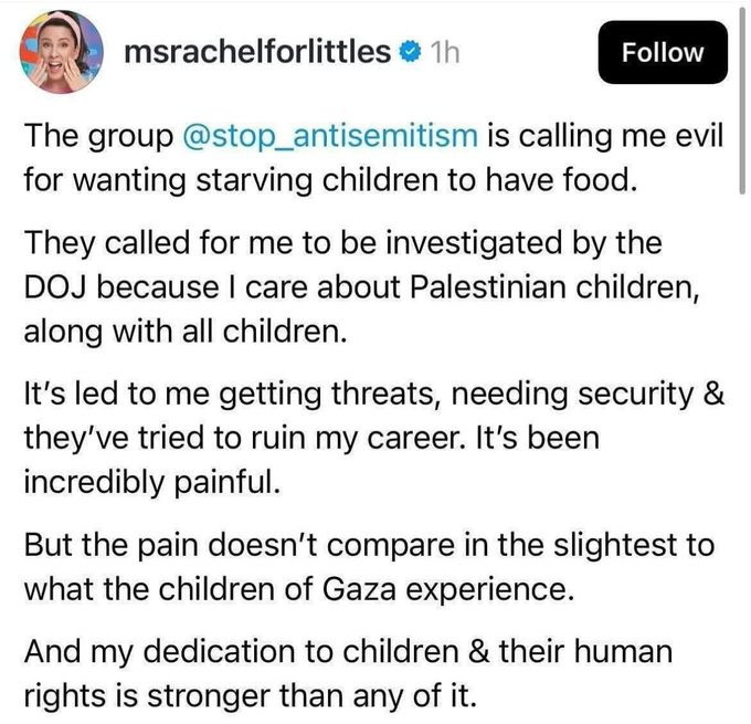 msrachelforlittles @ 1h
Follow
The group @stop_antisemitism is calling me evil for wanting starving children to have food.
They called for me to be investigated by the
DOJ because I care about Palestinian children, along with all children.
It's led to me getting threats, needing security & they've tried to ruin my career. It's been incredibly painful.
But the pain doesn't compare in the slightest to what the children of Gaza experience.
And my dedication to children & their human rights is stronger than any of it.