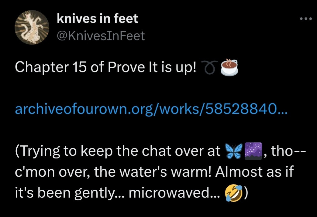 Image of a tweet that says: Chapter 15 of Prove It is up! 

https://archiveofourown.org/works/58528840/chapters/152512543

(Trying to keep the chat over at Bluesky, tho--c'mon over, the water's warm! Almost as if it's been gently... microwaved...)