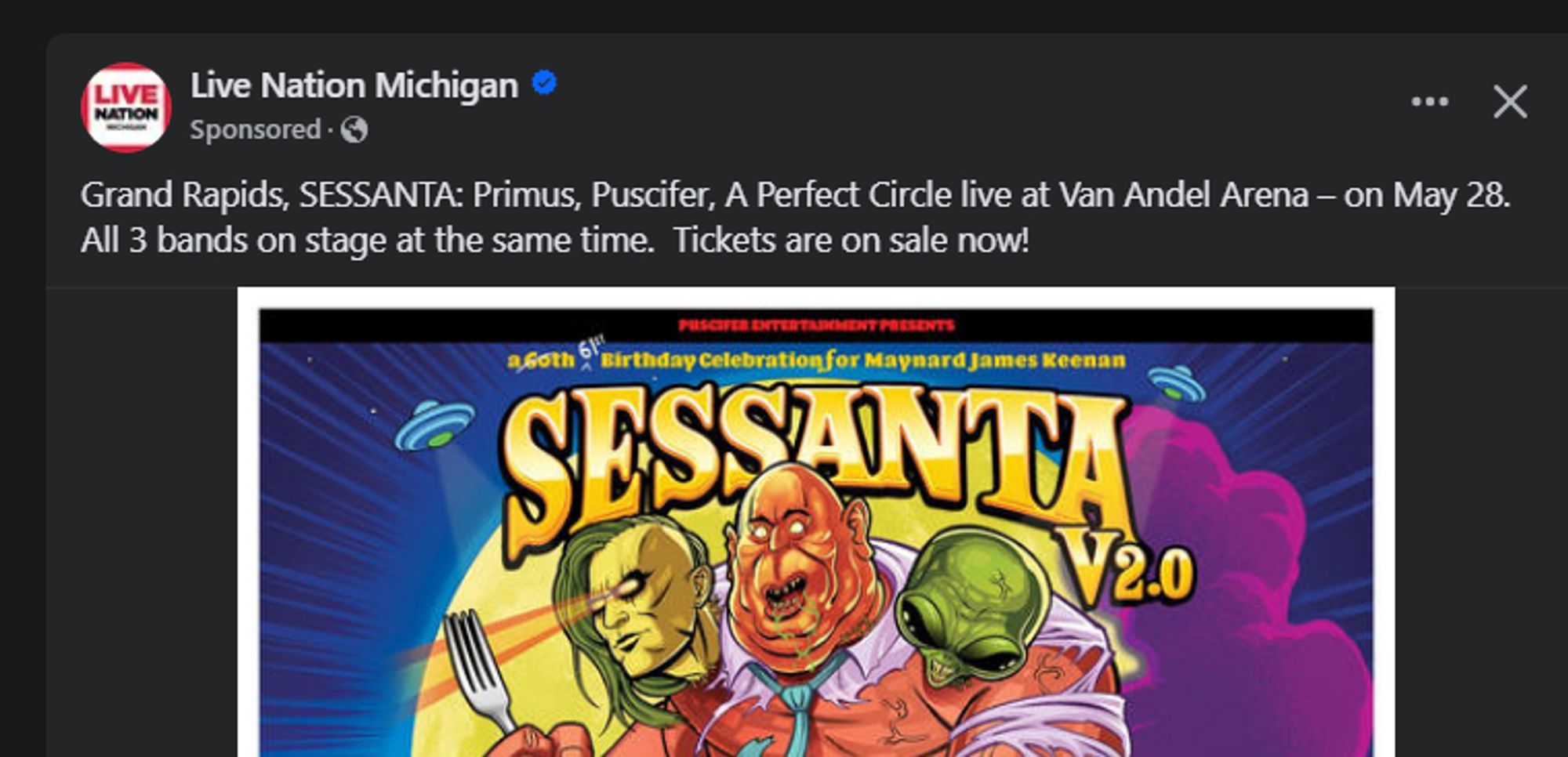 Facebook screenshot with text 
Live Nation Michigan
Sponsored
Grand Rapids, SESSANTA: Primus, Puscifer, A Perfect Circle live at Van Andel Arena – on May 28. All 3 bands on stage at the same time. Tickets are on sale now!