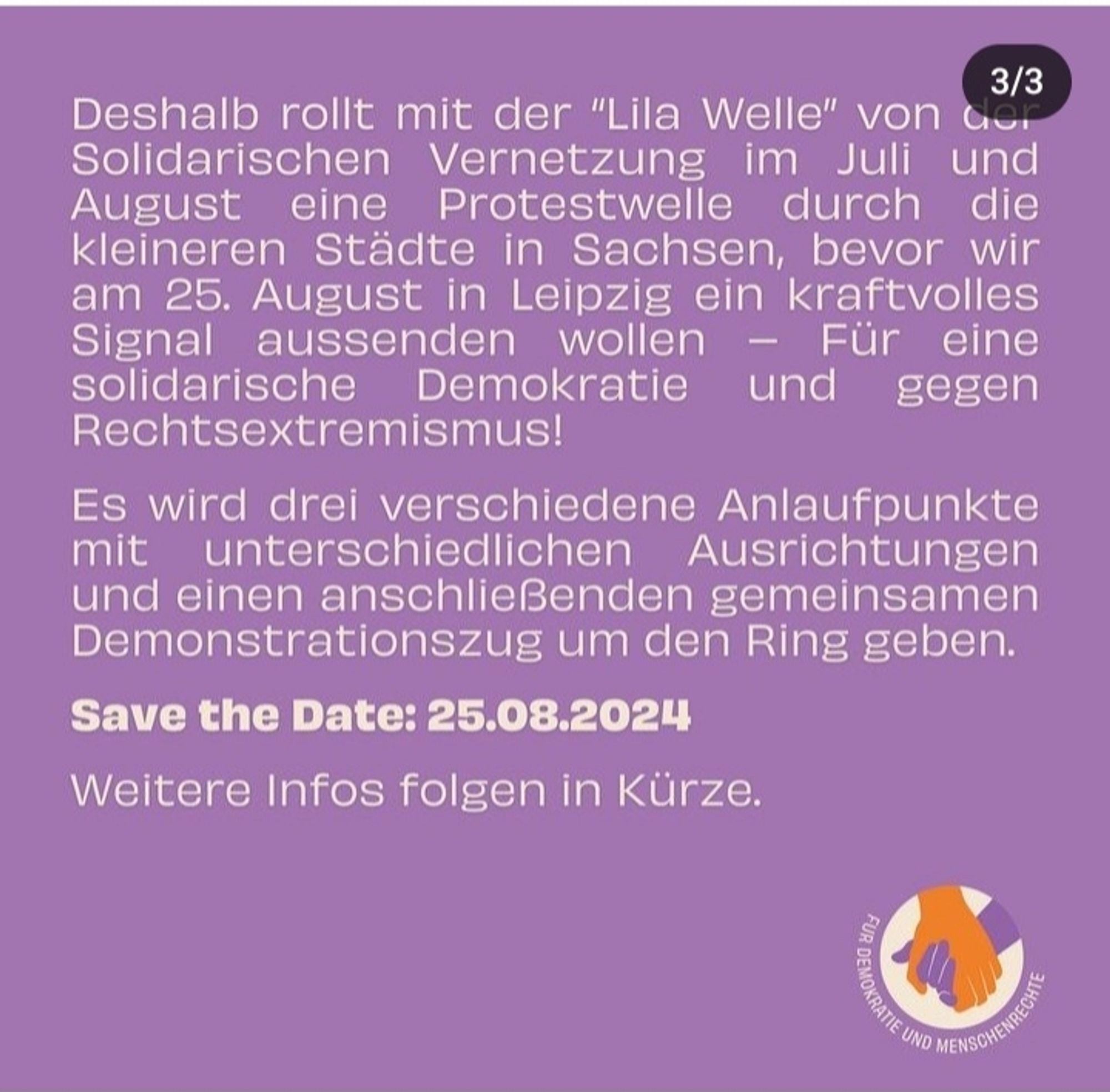 Screenshot handinhandleipzig.de

Deshalb rollt mit der "Lila Welle" von der Solidarischen Vernetzung im Juli und August eine Protestwelle durch die kleineren Städte in Sachsen,  bevor wir am 25. August in Leipzig ein kraftvolles Signal aussenden wollen - Für eine solidarische Demokratie und gegen Rechtsextremismus!

Es wird drei verschiedene Anlaufpunkte mit unterschiedlichen Ausrichtungen und einen anschließenden gemeinsamen Demonstrationszug um den Ring geben.

Save the Date: 25.08.2024

Weitere Infos in Kürze.