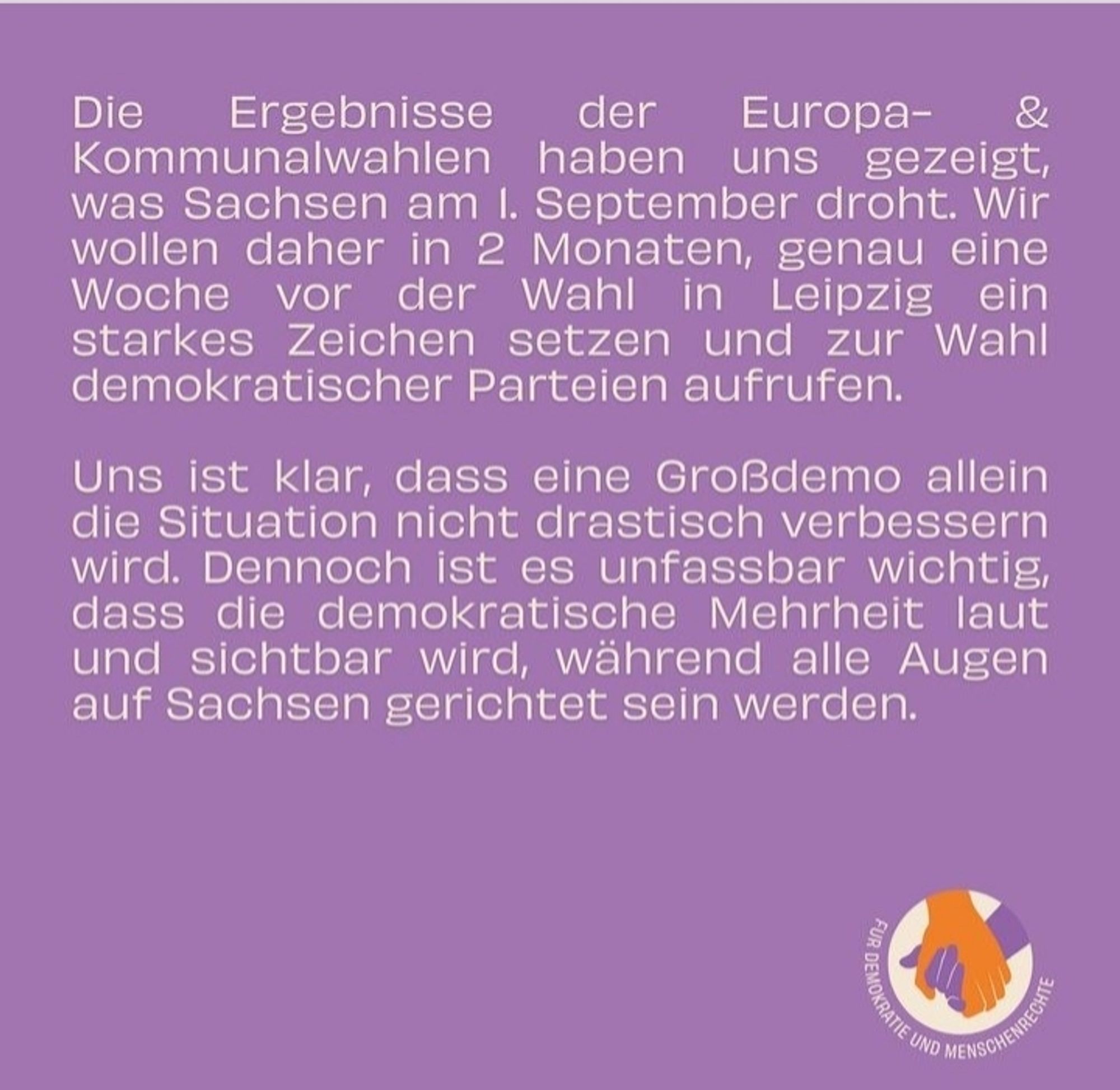 Screenshot handinhandleipzig.de 
Die Ergebnisse der Europa- und Kommunalwahlen haben uns gezeigt,  was Sachsen am 1. September droht. Wir wollen daher in 2 Monaten, genau eine Woche vor der Wahl in Leipzig ein starkes Zeichen setzen und zur Wahl demokratischer Parteien aufrufen. 

Uns ist klar, dass eine Großdemo allein die Situation nicht drastisch verbessern wird. Dennoch ist es unfassbar wichtig, dass die demokratische Mehrheit laut und sichtbar wird,  während alle Augen auf Sachsen gerichtet sein werden.