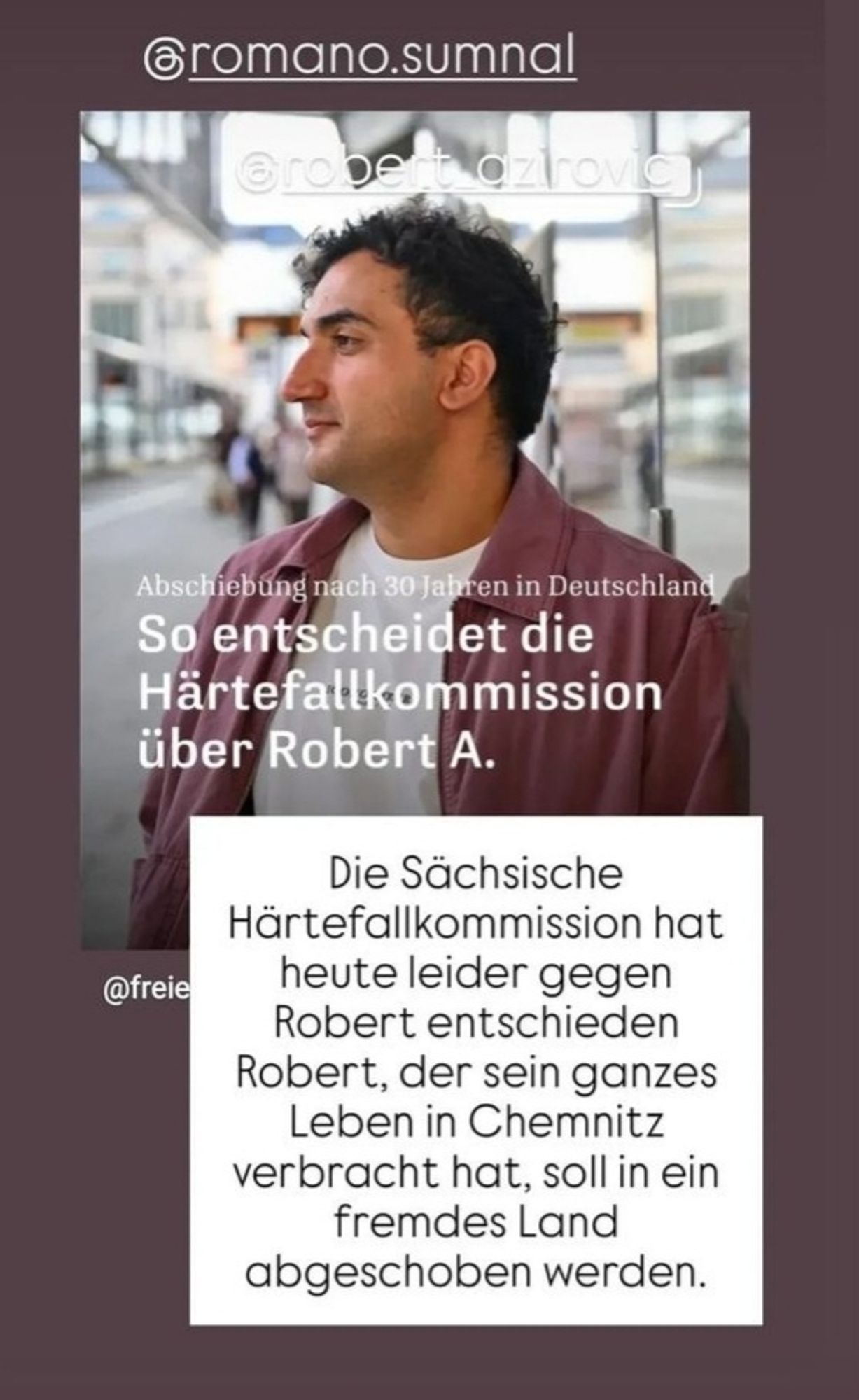 Post Instagram @romano.sumnal
Foto von Robert A . Mit Schlagzeile der Taz:
Abschiebung nach 30 Jahren in Deutschland 
So entscheidet die Härtefallkommission über Robert A.

Davor weißer Schriftblock:
Die Sächsische Härtefallkommission hat heute leider gegen Robert entschieden.
Robert,  der der sein ganzes Leben in Chemnitz verbracht hat, soll in ein fremdes Land abgeschoben werden.