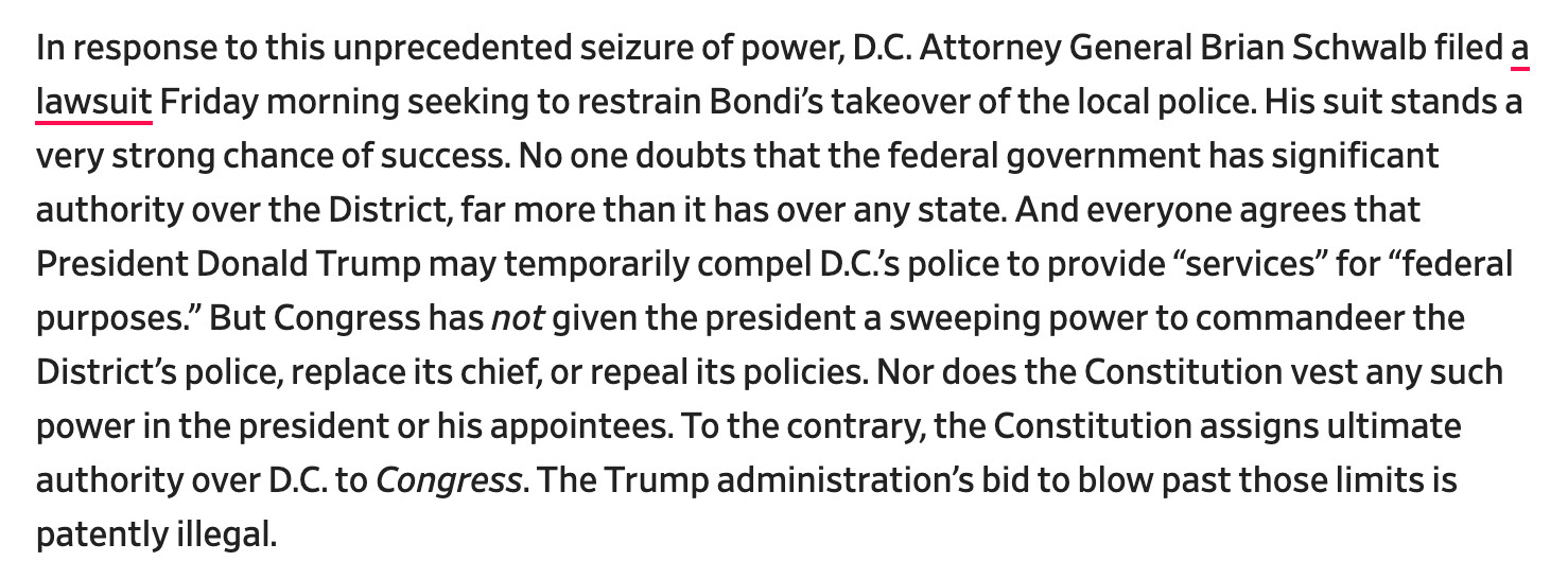 In response to this unprecedented seizure of power, D.C. Attorney General Brian Schwalb filed a lawsuit Friday morning seeking to restrain Bondi’s takeover of the local police. His suit stands a very strong chance of success. No one doubts that the federal government has significant authority over the District, far more than it has over any state. And everyone agrees that President Donald Trump may temporarily compel D.C.’s police to provide “services” for “federal purposes.” But Congress has not given the president a sweeping power to commandeer the District’s police, replace its chief, or repeal its policies. Nor does the Constitution vest any such power in the president or his appointees. To the contrary, the Constitution assigns ultimate authority over D.C. to Congress. The Trump administration’s bid to blow past those limits is patently illegal.

