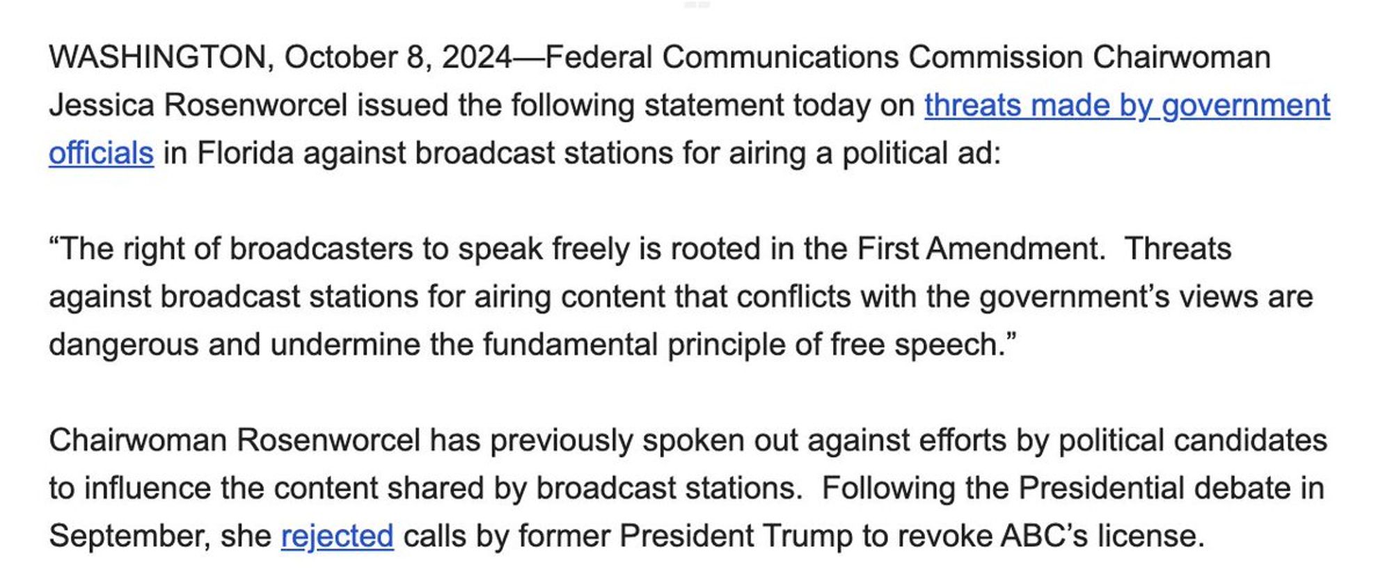 WASHINGTON, October 8, 2024—Federal Communications Commission Chairwoman Jessica Rosenworcel issued the following statement today on threats made by government officials in Florida against broadcast stations for airing a political ad:

 

“The right of broadcasters to speak freely is rooted in the First Amendment.  Threats against broadcast stations for airing content that conflicts with the government’s views are dangerous and undermine the fundamental principle of free speech.”