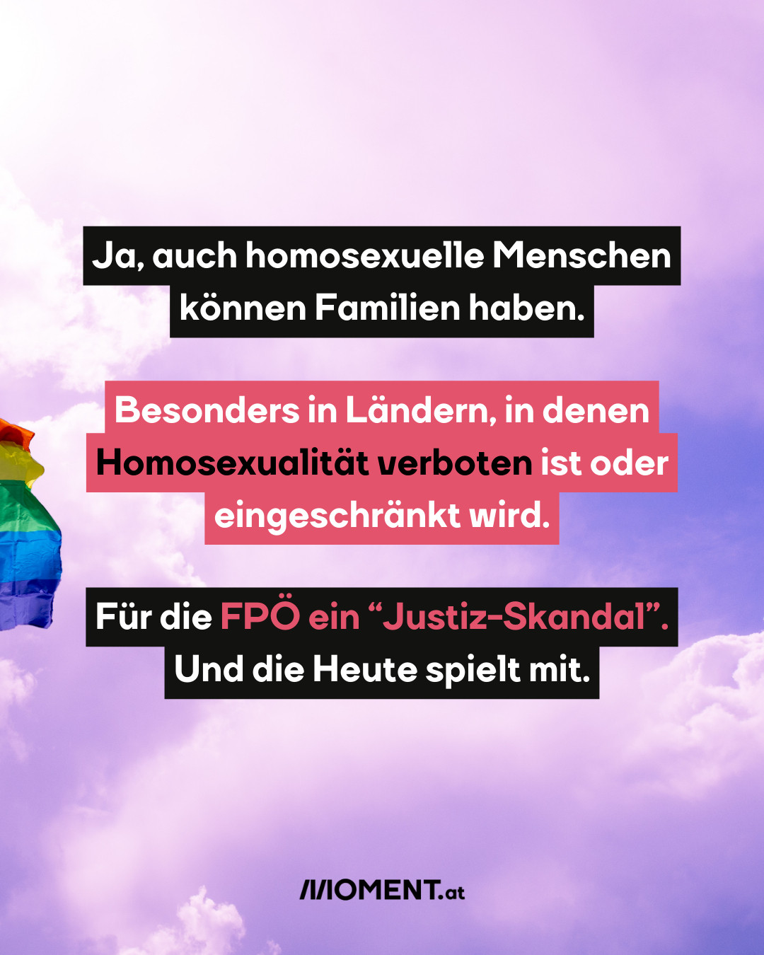 Ein rosa-blauer Himmel mit Wolken. Von links kommt langsam eine Regenbogen-Fahne ins Bild. Der Hintergrund ist auf den kommenden Slides gleich.
Text: Ja, auch homosexuelle Menschen können Familien haben. Besonders in Ländern, in denen Homosexualität verboten ist oder eingeschränkt wird. Für die FPÖ ein “Justiz-Skandal”. Und die Heute spielt mit.