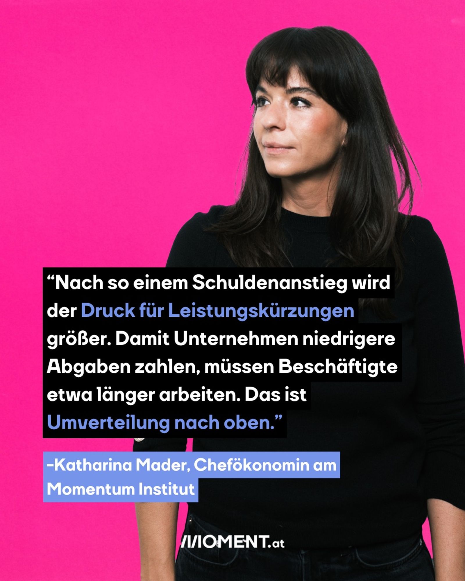 Eine Frau mit schulterlangen schwarzen Haaren. Sie trägt einen schwarzen Pullover und blick nach links. Der Text: “Nach so einem Schuldenanstieg wird der Druck für Leistungskürzungen größer – etwa Pensionskürzungen, oder längeres Arbeiten bis 67. Damit Unternehmen niedrigere Abgaben zahlen, müssen Beschäftigte länger arbeiten. Das ist Umverteilung nach oben.” -Katharina Mader, Chefökonomin am Momentum Institut