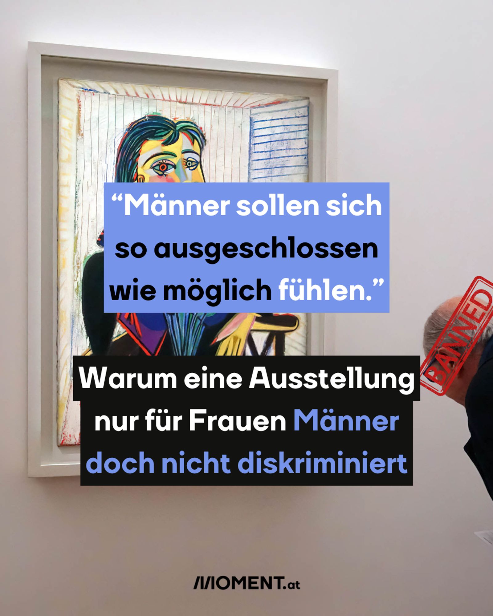 Das Bild zeigt ein Gemälde von Picasso in einem Rahmen, das an der Wand hängt. Im Vordergrund ist ein Textfeld eingefügt, das den Großteil des Kunstwerks überdeckt. Der Text lautet:
„Männer sollen sich so ausgeschlossen wie möglich fühlen.“ Warum eine Ausstellung nur für Frauen Männer doch nicht diskriminiert.
Rechts ist ein Mann, der sich das Gemälde genauer ansieht. Über seinem Kopf ist ein Stempel mit den Worten "BANNED" zu sehen.