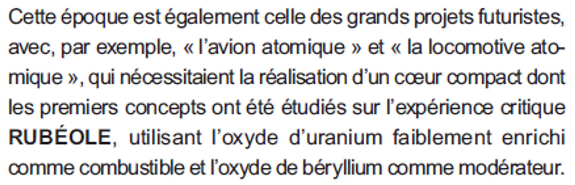 Cette époque est également celle des grands projets futuristes,
avec, par exemple, « l’avion atomique » et « la locomotive atomique
», qui nécessitaient la réalisation d’un coeur compact dont
les premiers concepts ont été étudiés sur l’expérience critique
RUBÉOLE, utilisant l’oxyde d’uranium faiblement enrichi
comme combustible et l’oxyde de béryllium comme modérateur.