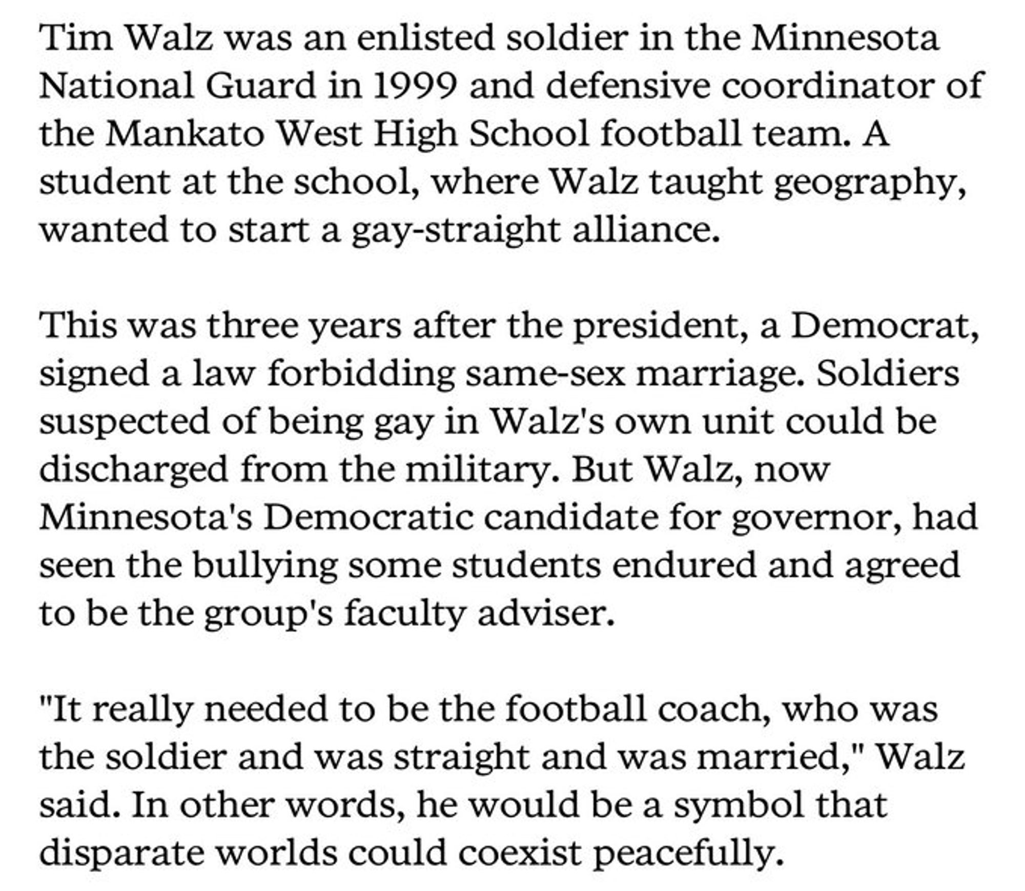 Tim Walz was an enlisted soldier in the Minnesota National Guard in 1999 and defensive coordinator of the Mankato West High School football team. A student at the school, where Walz taught geography, wanted to start a gay-straight alliance

This was three years after the President, a Democrat, signed a law forbidding same-sex marriage. Soldiers suspected of being gay in Walz's own unit could be discharged from the military. But Walz, now Minnesota's Democratic candidate for governor, had seen the bullying some students endured and agreed to be the group's faculty adviser.

"It really needed to be the football coach, who was the soldier and was straight and was married," Walz said. In other words, he would be a symbol that disparate worlds could coexist peacefully.