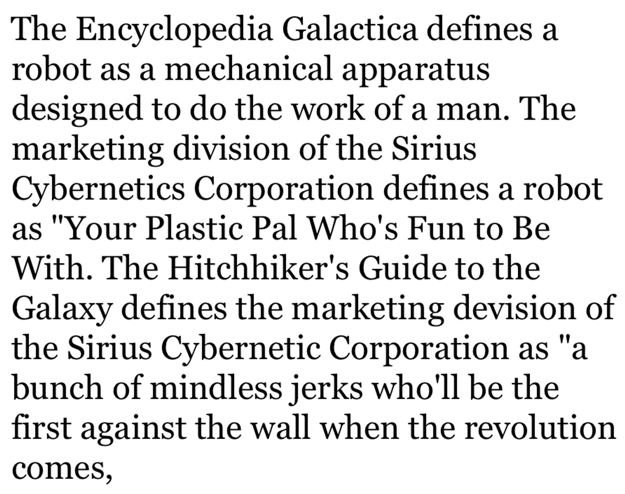 The Encyclopedia Galactica defines a robot as a mechanical apparatus designed to do the work of a man. The marketing division of the Sirius Cybernetics Corporation defines a robot as "Your Plastic Pal Who's Fun to Be With. The Hitchhiker's Guide to the Galaxy defines the marketing devision of the Sirius Cybernetic Corporation as "a bunch of mindless jerks who'll be the first against the wall when the revolution comes