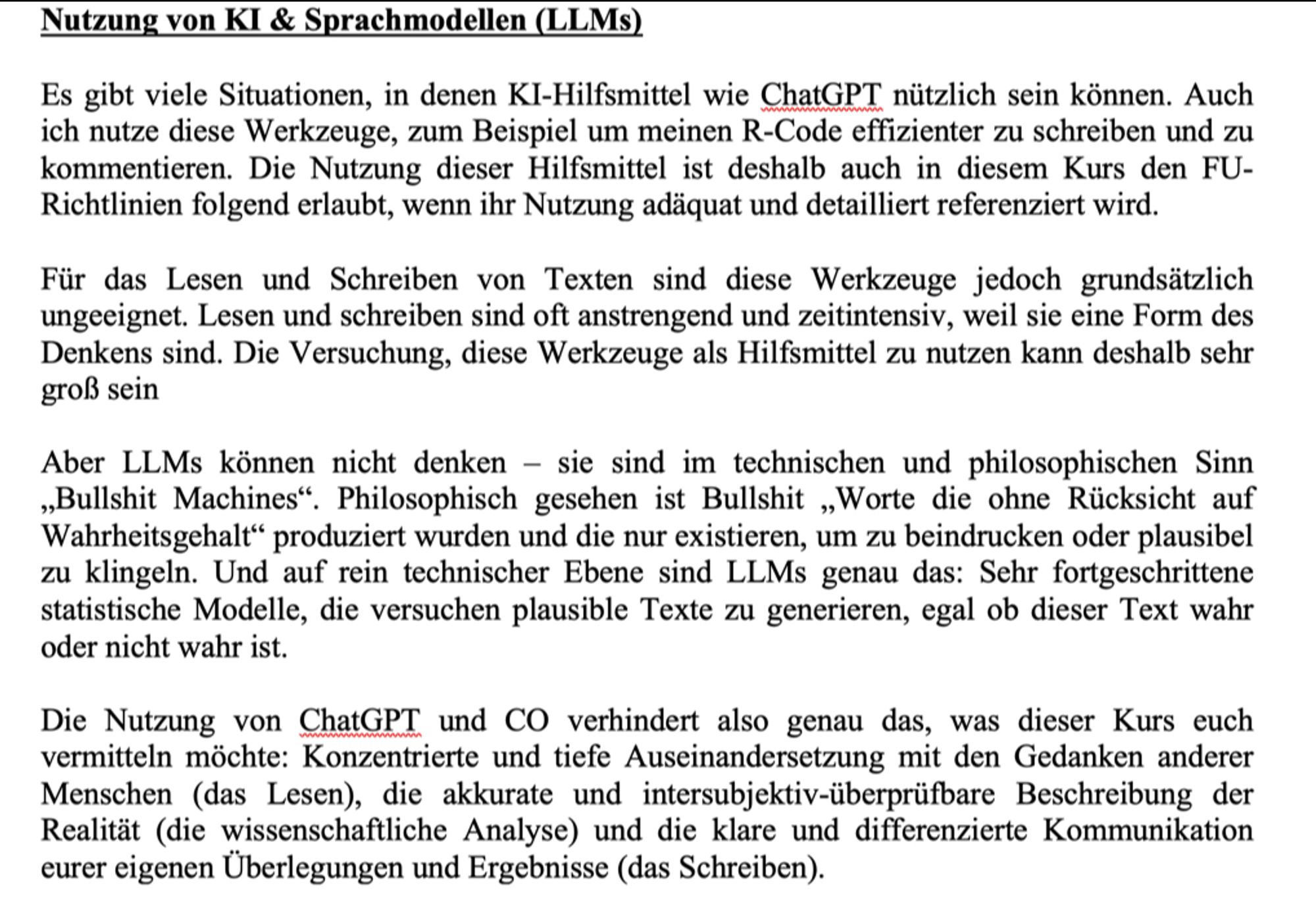 Post saying (in German): Es gibt viele Situationen, in denen KI-Hilfsmittel wie ChatGPT nützlich sein können. Auch ich nutze diese Werkzeuge, zum Beispiel um meinen R-Code effizienter zu schreiben und zu kommentieren. Die Nutzung dieser Hilfsmittel ist deshalb auch in diesem Kurs den FU- Richtlinien folgend erlaubt, wenn ihr Nutzung adäquat und detailliert referenziert wird.

Für das Lesen und Schreiben von Texten sind diese Werkzeuge jedoch grundsätzlich ungeeignet. Lesen und schreiben sind oft anstrengend und zeitintensiv, weil sie eine Form des Denkens sind. Die Versuchung, diese Werkzeuge als Hilfsmittel zu nutzen kann deshalb sehr groß sein

Aber LLMs können nicht denken – sie sind im technischen und philosophischen Sinn „Bullshit Machines“. Philosophisch gesehen ist Bullshit „Worte die ohne Rücksicht auf Wahrheitsgehalt“ produziert wurden und die nur existieren, um zu beindrucken oder plausibel zu klingeln. Und auf rein technischer Ebene sind LLMs genau das: Sehr fortgeschrittene statistische Modelle, die versuchen plausible Texte zu generieren, egal ob dieser Text wahr oder nicht wahr ist. 

Die Nutzung von ChatGPT und CO verhindert also genau das, was dieser Kurs euch vermitteln möchte: Konzentrierte und tiefe Auseinandersetzung mit den Gedanken anderer Menschen (das Lesen), die akkurate und intersubjektiv-überprüfbare Beschreibung der Realität (die wissenschaftliche Analyse) und die klare und differenzierte Kommunikation eurer eigenen Überlegungen und Ergebnisse (das Schreiben). 
