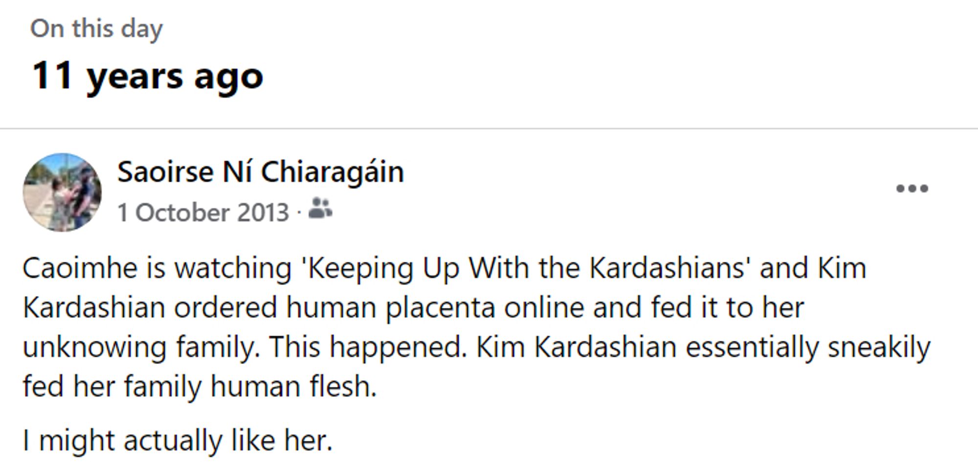 A Facebook memory from 11 years ago. Saoirse had posted, "Caoimhe is watching 'Keeping Up With the Kardashians' and Kim Kardashian ordered human placenta online and fed it to her unknowing family. This happened. Kim Kardashian essentially sneakily fed her family human flesh.
I might actually like her."