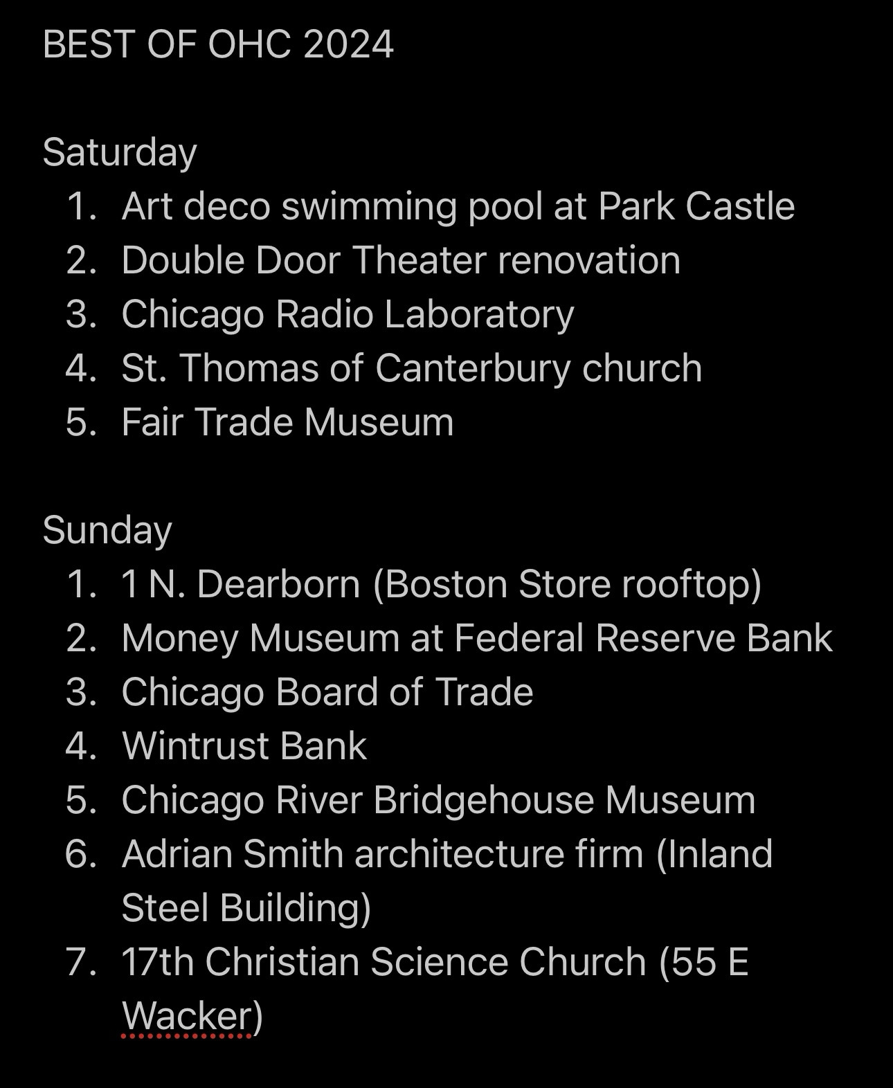 Notes screenshot titled: BEST OF OHC 2024

The list reads as follows:

Saturday
1. Art deco swimming pool at Park Castle
2. Double Door Theater renovation
3. Chicago Radio Laboratory
4. St. Thomas of Canterbury church
5. Fair Trade Museum

Sunday
1. 1 N. Dearborn (Boston Store rooftop)
2. Money Museum at Federal Reserve Bank
3. Chicago Board of Trade
4. Wintrust Bank
5. Chicago River Bridgehouse Museum
6. Adrian Smith architecture firm (Inland
Steel Building)
7. 17th Christian Science Church (55 E
Wacker)