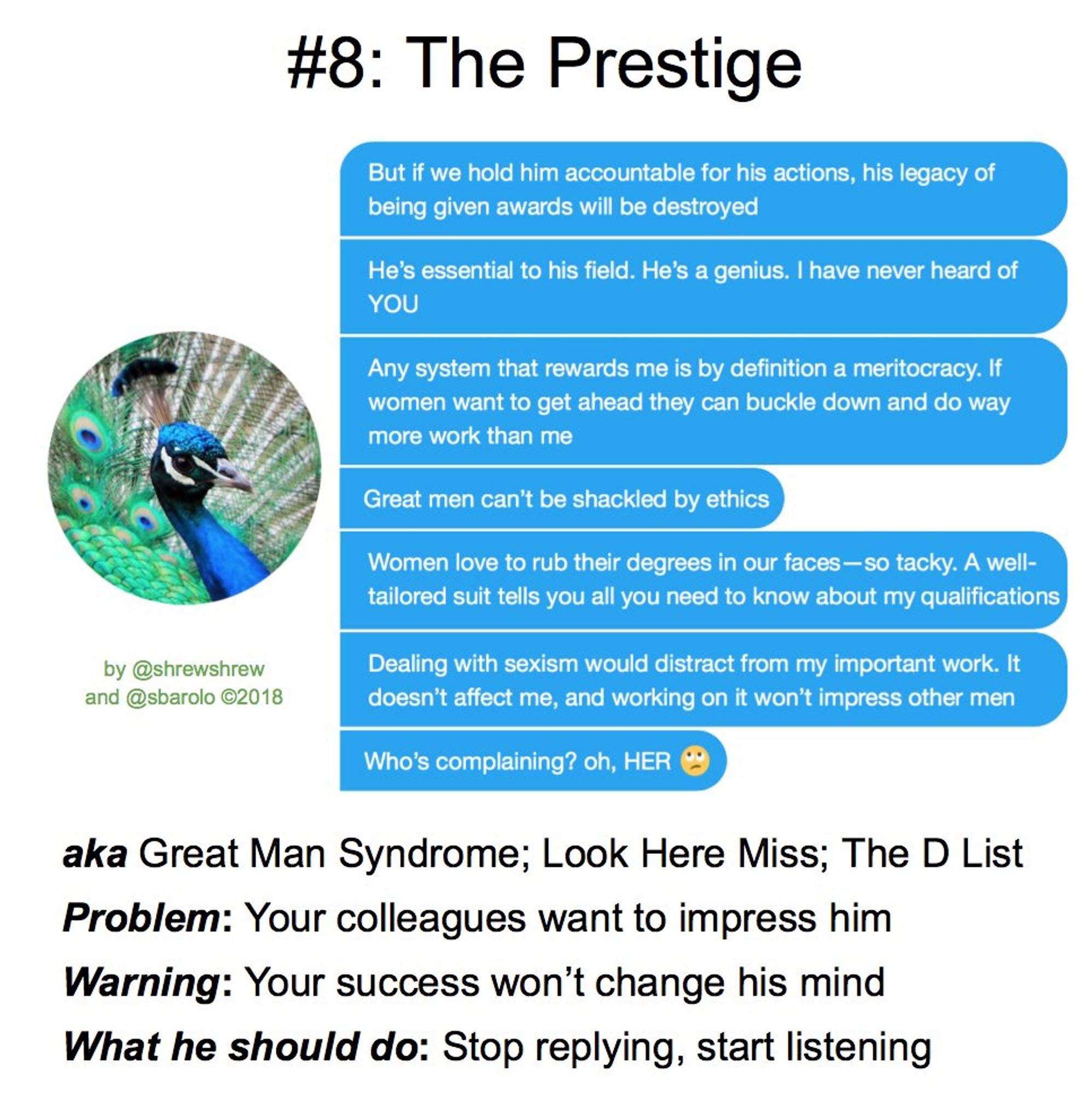 Reply Guy #8: THE PRESTIGE

But if we hold him accountable for his actions, his legacy of being given awards will be destroyed!
He's essential to his field. He's a genius. I've never heard of YOU
Any system that rewards me is by definition a meritocracy. If women want to get ahead they can buckle down and do way more work than me
Great men can't be shackled by ethics
Women love to rub their degrees in our faces-so tacky. A well-tailoree suit tells you all you need to know about my qualifications
Dealing with sexism would distract from my important work. It doesn't affect me, and working on it won't impress other men
Who's complaining? Oh, HER 🙄

AKA: Great Man Syndrome; Look Here Miss;
The D List
Problem: Your colleagues want to impress him Warning: Your success won't change his mind
What He Should Do: Stop replying, start listening