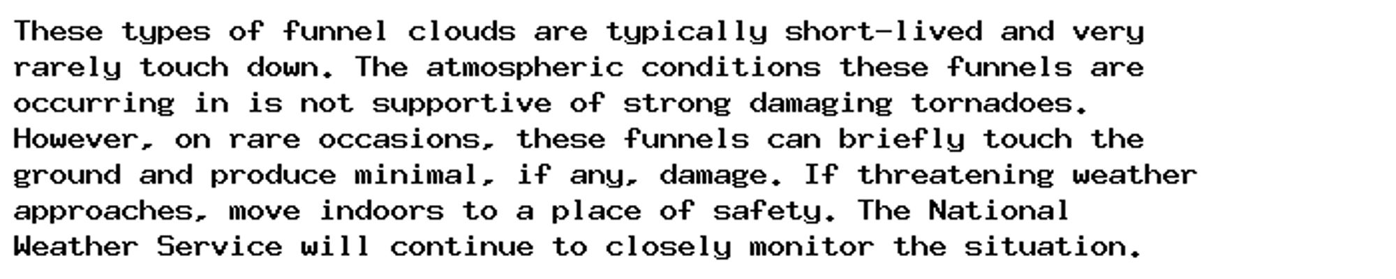 These types of funnel clouds are typically short-lived and very
rarely touch down. The atmospheric conditions these funnels are
occurring in is not supportive of strong damaging tornadoes.
However, on rare occasions, these funnels can briefly touch the
ground and produce minimal, if any, damage. If threatening weather
approaches, move indoors to a place of safety. The National
Weather Service will continue to closely monitor the situation.