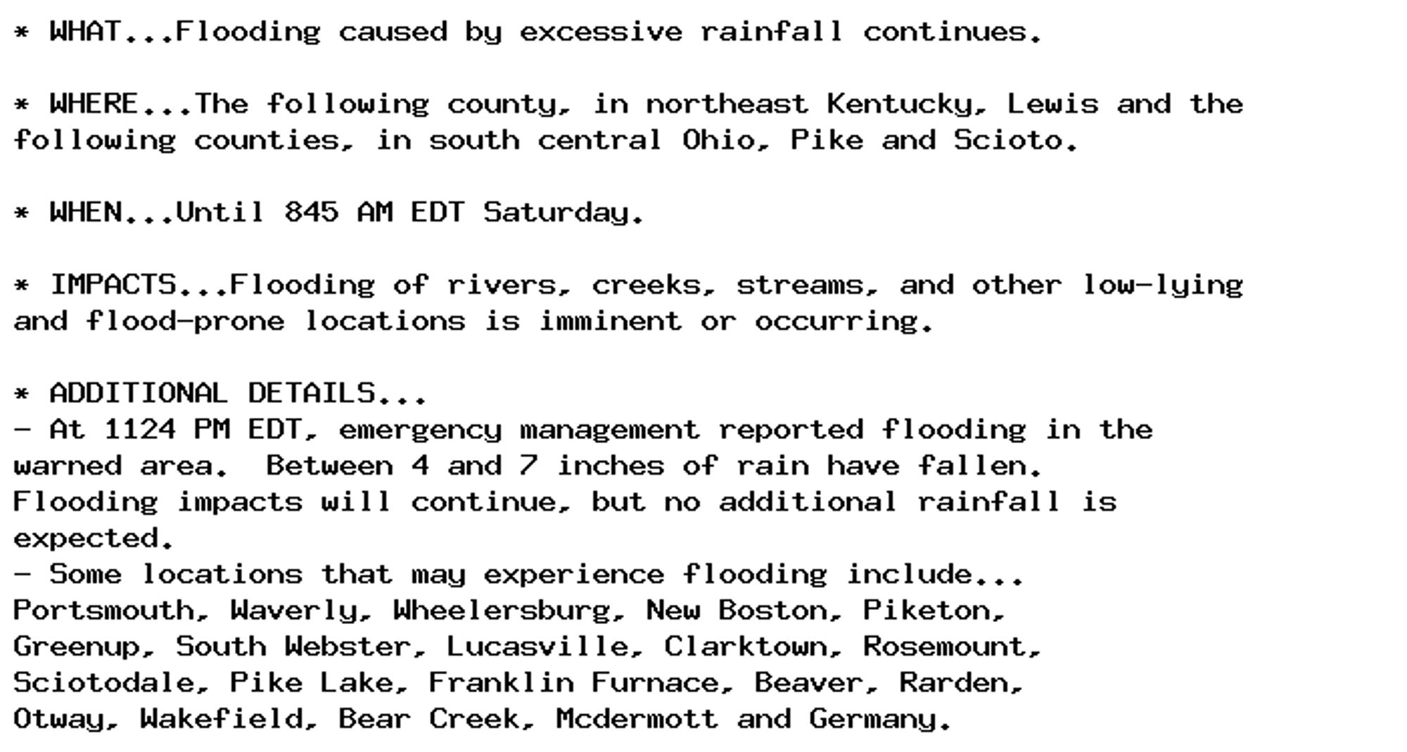 * WHAT...Flooding caused by excessive rainfall continues.

* WHERE...The following county, in northeast Kentucky, Lewis and the
following counties, in south central Ohio, Pike and Scioto.

* WHEN...Until 845 AM EDT Saturday.

* IMPACTS...Flooding of rivers, creeks, streams, and other low-lying
and flood-prone locations is imminent or occurring.

* ADDITIONAL DETAILS...
- At 1124 PM EDT, emergency management reported flooding in the
warned area.  Between 4 and 7 inches of rain have fallen.
Flooding impacts will continue, but no additional rainfall is
expected.
- Some locations that may experience flooding include...
Portsmouth, Waverly, Wheelersburg, New Boston, Piketon,
Greenup, South Webster, Lucasville, Clarktown, Rosemount,
Sciotodale, Pike Lake, Franklin Furnace, Beaver, Rarden,
Otway, Wakefield, Bear Creek, Mcdermott and Germany.