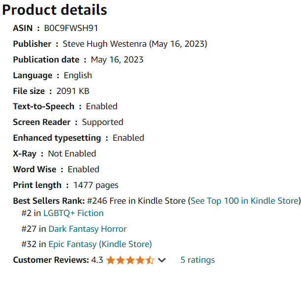 Product details
ASIN ‏ : ‎ B0C9FWSH91
Publisher ‏ : ‎ Steve Hugh Westenra (May 16, 2023)
Publication date ‏ : ‎ May 16, 2023
Language ‏ : ‎ English
File size ‏ : ‎ 2091 KB
Text-to-Speech ‏ : ‎ Enabled
Screen Reader ‏ : ‎ Supported
Enhanced typesetting ‏ : ‎ Enabled
X-Ray ‏ : ‎ Not Enabled
Word Wise ‏ : ‎ Enabled
Print length ‏ : ‎ 1477 pages
Best Sellers Rank: #246 Free in Kindle Store (See Top 100 in Kindle Store)
#2 in LGBTQ+ Fiction
#27 in Dark Fantasy Horror
#32 in Epic Fantasy (Kindle Store)
Customer Reviews: 4.3 4.3 out of 5 stars    5 ratings