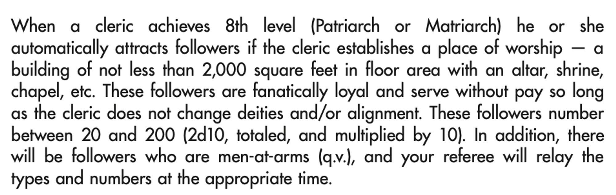 When a cleric achieves 8th level (Patriarch or Matriarch) he or she automatically attracts followers if the cleric establishes a place of worship — a building of not less than 2,000 square feet in floor area with an altar, shrine, chapel, etc. These followers are fanatically loyal and serve without pay so long as the cleric does not change deities and/or alignment. These followers number between 20 and 200 (2d10, totaled, and multiplied by 10). In addition, there will be followers who are men-at-arms (q.v.), and your referee will relay the types and numbers at the appropriate time.