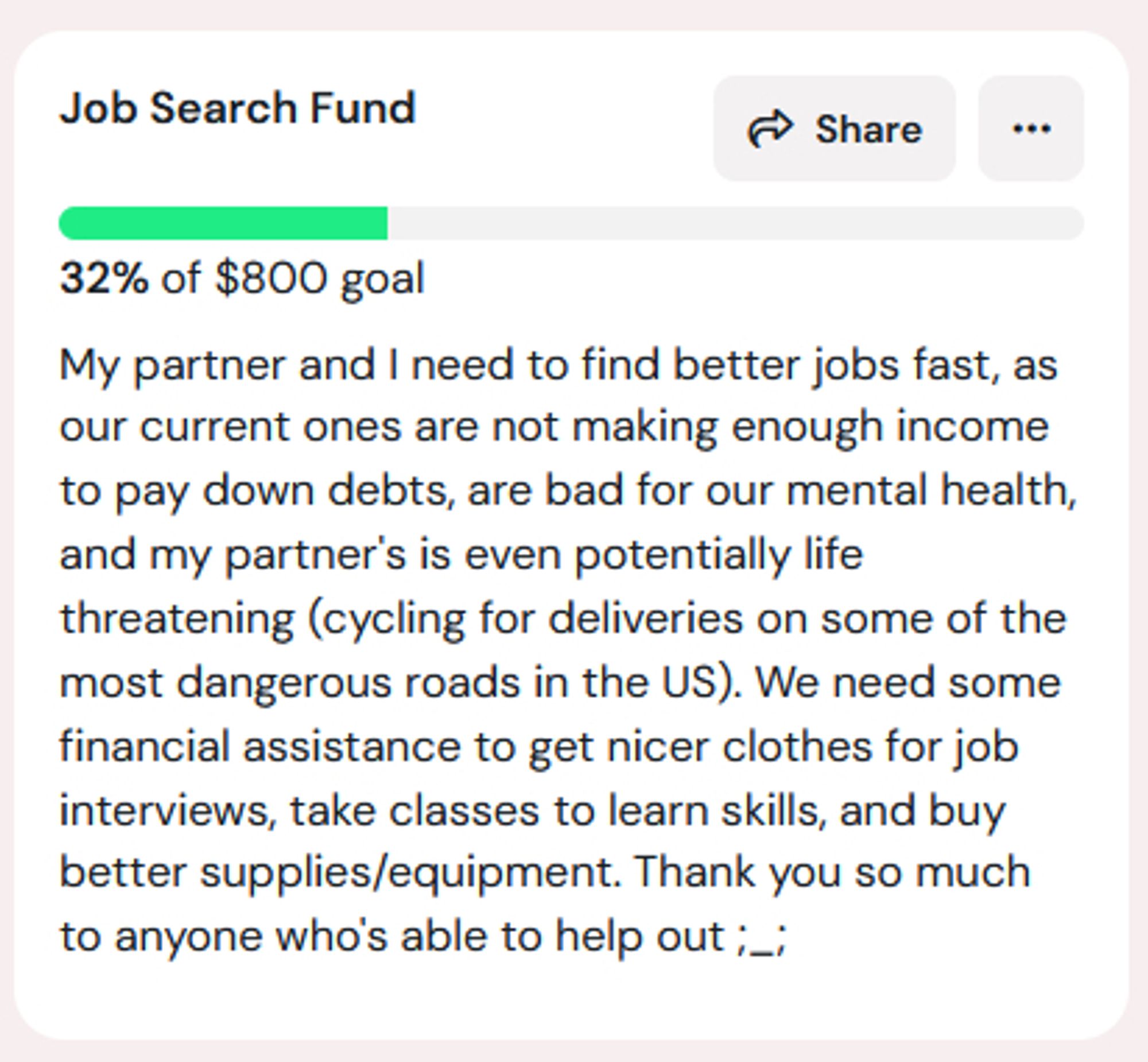 screencap from ko-fi of a ko-fi goal entitled 'Job Search Fund'. currently at 0% of $800. the text below the completion bar reads: My partner and I need to find better jobs fast, as our current ones are not making enough income to pay down debts, are bad for our mental health, and my partner's is even potentially life threatening (cycling for deliveries on some of the most dangerous roads in the US). We need some financial assistance to get nicer clothes for job interviews, take classes to learn skills, and buy better supplies/equipment. Thank you so much to anyone who's able to help out ;_;