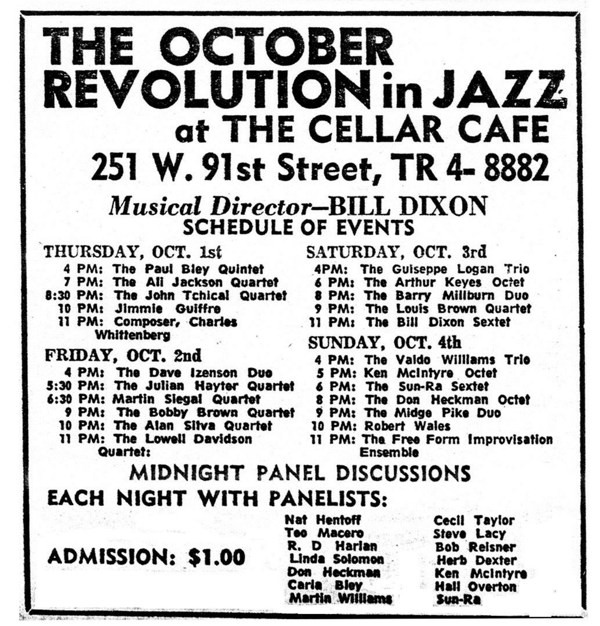 THE OCTOBER REVOLUTION IN JAZZ at THE CELLAR CAFE, 251 W. 91st St, TR4-8882. Musical director--BILL DIXON. Schedule of events: Thursday, Oct. 1st: 4pm The Paul Blewy Quintet. 7 pm The Ali Jackson Quartet. 8:30pm The John Tchicai Quartet [later renamed the New York Art Quartet]. 10pm Jimmy Guiffre. 11pm composer Charles Whittenberg.

Friday, October 2nd: 4pm The Dave Izenson Duo. 5:30pm The Julian Hayter Quartet. 6:30pm Martin Siegal Quartet. 10pm The Bobby Brown Quartet. 10pm The Alan Silva Quartet. 11pm The Lowell Davidson Quartet.

Saturday, Oct. 3rd: 4pm The Giuseppi Logan Trio. 6pm The Arthur Keyes Octet. 8pm The Barry Millburn Duo. 9pm The Louis Brown Quartet. 11pm The Bill Dixon Sextet

Sunday, Oct. 4th: 4pm The Valdo Williams Trio. 5pm Ken McIntyre Octet. 6pm The Sun-Ra Sextet. 8pm The Don Heckman Octet. 9pm The Midge Pike Duo. 10pm Robert Wales. 11pm The Free Form Improvisation Ensemble.